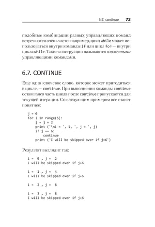 6.7. continue   73
подобные комбинации разных управляющих команд
встречаются очень часто: например, цикл while может ис-
пользоваться внутри команды if или цикл for — внутри
цикла while. Такие конструкции называются вложенными
управляющими командами.
6.7. CONTINUE
Еще одно ключевое слово, которое может пригодиться
в цикле, — continue. При выполнении команды continue
оставшаяся часть цикла после continue пропускается для
текущей итерации. Со следующим примером все станет
понятнее:
j = 0
for i in range(5):
j = j + 2
print ('ni = ', i, ', j = ', j)
if j == 6:
continue
print ('I will be skipped over if j=6')
Результат выглядит так:
i = 0 , j = 2
I will be skipped over if j=6
i = 1 , j = 4
I will be skipped over if j=6
i = 2 , j = 6
i = 3 , j = 8
I will be skipped over if j=6
 
