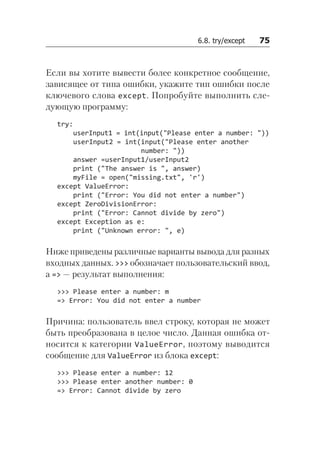 6.8. try/except   75
Если вы хотите вывести более конкретное сообщение,
зависящее от типа ошибки, укажите тип ошибки после
ключевого слова except. Попробуйте выполнить сле­
дующую программу:
try:
userInput1 = int(input("Please enter a number: "))
userInput2 = int(input("Please enter another
number: "))
answer =userInput1/userInput2
print ("The answer is ", answer)
myFile = open("missing.txt", 'r')
except ValueError:
print ("Error: You did not enter a number")
except ZeroDivisionError:
print ("Error: Cannot divide by zero")
except Exception as e:
print ("Unknown error: ", e)
Ниже приведены различные варианты вывода для разных
входных данных. >>> обозначает пользовательский ввод,
а => — результат выполнения:
>>> Please enter a number: m
=> Error: You did not enter a number
Причина: пользователь ввел строку, которая не может
быть преобразована в целое число. Данная ошибка от-
носится к категории ValueError, поэтому выводится
сообщение для ValueError из блока except:
>>> Please enter a number: 12
>>> Please enter another number: 0
=> Error: Cannot divide by zero
 