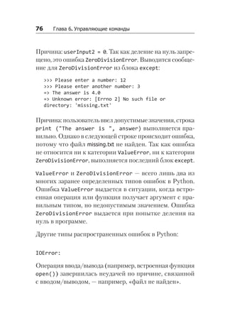 76   Глава 6. Управляющие команды
Причина: userInput2 = 0. Так как деление на нуль запре-
щено, это ошибка ZeroDivisionError. Выводится сообще-
ние для ZeroDivisionError из блока except:
>>> Please enter a number: 12
>>> Please enter another number: 3
=> The answer is 4.0
=> Unknown error: [Errno 2] No such file or
directory: 'missing.txt'
Причина: пользователь ввел допустимые значения, строка
print ("The answer is ", answer) выполняется пра-
вильно. Однако в следующей строке происходит ошибка,
потому что файл missing.txt не найден. Так как ошибка
не относится ни к категории ValueError, ни к категории
ZeroDivisionError, выполняется последний блок except.
ValueError и ZeroDivisionError — всего лишь два из
многих заранее определенных типов ошибок в Python.
Ошибка ValueError выдается в ситуации, когда встро-
енная операция или функция получает аргумент с пра-
вильным типом, но недопустимым значением. Ошибка
ZeroDivisionError выдается при попытке деления на
нуль в программе.
Другие типы распространенных ошибок в Python:
IOError:
Операция ввода/вывода (например, встроенная функция
open()) завершилась неудачей по причине, связанной
с вводом/выводом, — например, «файл не найден».
 