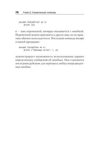78   Глава 6. Управляющие команды
except ValueError as e:
print (e)
e — имя переменной, которая связывается с ошибкой.
Переменной можно присвоить и другое имя, но на прак-
тике обычно используется e. Последняя команда except
в нашей программе:
except Exception as e:
print ("Unknown error: ", e)
демонстрирует возможность использования заранее
определенных сообщений об ошибках. Она становится
последним рубежом для перехвата любых непредвиден-
ных ошибок.
 