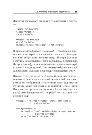 7.3. Область видимости переменных   85
Запустив программу, вы получите следующий резуль-
тат:
INSIDE THE FUNCTION
Global Variable
Local Variable
OUTSIDE THE FUNCTION
Global Variable
NameError: name 'message2' is not defined
В приведенном фрагменте message1 — глобальная пере-
менная, а message2 — локальная переменная, объявлен-
ная внутри функции myFunction(). Внутри функции
доступны как локальные, так и глобальные переменные.
За пределами функции локальная переменная message2
становится недоступной. При попытке обращения к ней
за пределами функции происходит ошибка Name­Error.
Второе, что нужно знать об области видимости пере-
менных — если имя локальной переменной совпадает
с именем глобальной переменной, весь код внутри
функции будет работать с локальной переменной.
Весь код за пределами функции будет обращаться
к глобальной переменной. Попробуйте выполнить сле-
дующий код:
message1 = "Global Variable (shares same name as
a local variable)"
def myFunction():
message1 = "Local Variable (shares same name as
a global variable)"
print("nINSIDE THE FUNCTION")
 