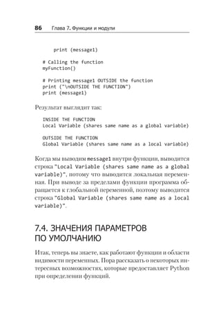86   Глава 7. Функции и модули
print (message1)
# Calling the function
myFunction()
# Printing message1 OUTSIDE the function
print ("nOUTSIDE THE FUNCTION")
print (message1)
Результат выглядит так:
INSIDE THE FUNCTION
Local Variable (shares same name as a global variable)
OUTSIDE THE FUNCTION
Global Variable (shares same name as a local variable)
Когда мы выводим message1 внутри функции, выводится
строка "Local Variable (shares same name as a global
vari­
able)", потому что выводится локальная перемен-
ная. При выводе за пределами функции программа об-
ращается к глобальной переменной, поэтому выводится
строка "Global Variable (shares same name as a local
vari­
able)".
7.4. ЗНАЧЕНИЯ ПАРАМЕТРОВ
ПО УМОЛЧАНИЮ
Итак, теперь вы знаете, как работают функции и области
видимости переменных. Пора рассказать о некоторых ин-
тересных возможностях, которые предоставляет Python
при определении функций.
 