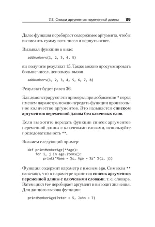 7.5. Списки аргументов переменной длины   89
Далее функция перебирает содержимое аргумента, чтобы
вычислить сумму всех чисел и вернуть ответ.
Вызывая функцию в виде:
addNumbers(1, 2, 3, 4, 5)
вы получите результат 15. Также можно просуммировать
больше чисел, используя вызов
addNumbers(1, 2, 3, 4, 5, 6, 7, 8)
Результат будет равен 36.
Как демонстрируют эти примеры, при добавлении * перед
именем параметра можно передать функции произволь-
ное количество аргументов. Это называется списком
аргументов переменной длины без ключевых слов.
Если вы хотите передать функции список аргументов
переменной длины с ключевыми словами, используйте
последовательность **.
Возьмем следующий пример:
def printMemberAge(**age):
for i, j in age.items():
print("Name = %s, Age = %s" %(i, j))
Функция содержит параметр с именем age. Символы **
означают, что в параметре хранится список аргументов
переменной длины с ключевыми словами, т. е. словарь.
Затем цикл for перебирает аргумент и выводит значения.
Для данного вызова функции:
printMemberAge(Peter = 5, John = 7)
 