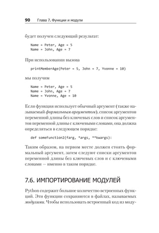 90   Глава 7. Функции и модули
будет получен следующий результат:
Name = Peter, Age = 5
Name = John, Age = 7
При использовании вызова
printMemberAge(Peter = 5, John = 7, Yvonne = 10)
мы получим
Name = Peter, Age = 5
Name = John, Age = 7
Name = Yvonne, Age = 10
Если функция использует обычный аргумент (также на-
зываемый формальным аргументом), список аргументов
переменной длины без ключевых слов и список аргумен-
тов переменной длины с ключевыми словами, она должна
определяться в следующем порядке:
def someFunction2(farg, *args, **kwargs):
Таким образом, на первом месте должен стоять фор-
мальный аргумент, затем следуют списки аргументов
переменной длины без ключевых слов и с ключевыми
словами — именно в таком порядке.
7.6. ИМПОРТИРОВАНИЕ МОДУЛЕЙ
Python содержит большое количество встроенных функ-
ций. Эти функции сохраняются в файлах, называемых
модулями. Чтобы использовать встроенный код из моду-
 