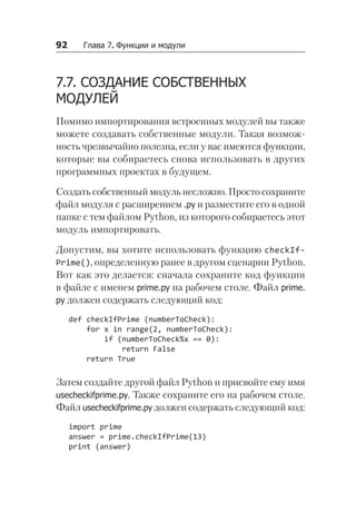 92   Глава 7. Функции и модули
7.7. СОЗДАНИЕ СОБСТВЕННЫХ
МОДУЛЕЙ
Помимо импортирования встроенных модулей вы также
можете создавать собственные модули. Такая возмож-
ность чрезвычайно полезна, если у вас имеются функции,
которые вы собираетесь снова использовать в других
программных проектах в будущем.
Создать собственный модуль несложно. Просто сохраните
файл модуля с расширением .py и разместите его в одной
папке с тем файлом Python, из которого собираетесь этот
модуль импортировать.
Допустим, вы хотите использовать функцию checkIf­
Prime(), определенную ранее в другом сценарии Python.
Вот как это делается: сначала сохраните код функции
в файле с именем prime.py на рабочем столе. Файл prime.
py должен содержать следующий код:
def checkIfPrime (numberToCheck):
for x in range(2, numberToCheck):
if (numberToCheck%x == 0):
return False
return True
Затем создайте другой файл Python и присвойте ему имя
usecheckifprime.py. Также сохраните его на рабочем столе.
Файл usecheckifprime.py должен содержать следующий код:
import prime
answer = prime.checkIfPrime(13)
print (answer)
 