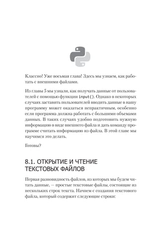Классно! Уже восьмая глава! Здесь мы узнаем, как рабо-
тать с внешними файлами.
Из главы 5 мы узнали, как получать данные от пользова-
телей с помощью функции input(). Однако в некоторых
случаях заставить пользователей вводить данные в нашу
программу может оказаться непрактичным, особенно
если программа должна работать с большими объемами
данных. В таких случаях удобно подготовить нужную
информацию в виде внешнего файла и дать команду про-
грамме считать информацию из файла. В этой главе мы
научимся это делать.
Готовы?
8.1. ОТКРЫТИЕ И ЧТЕНИЕ
ТЕКСТОВЫХ ФАЙЛОВ
Первая разновидность файлов, из которых мы будем чи-
тать данные, — простые текстовые файлы, состоящие из
нескольких строк текста. Начнем с создания текстового
файла, который содержит следующие строки:
 