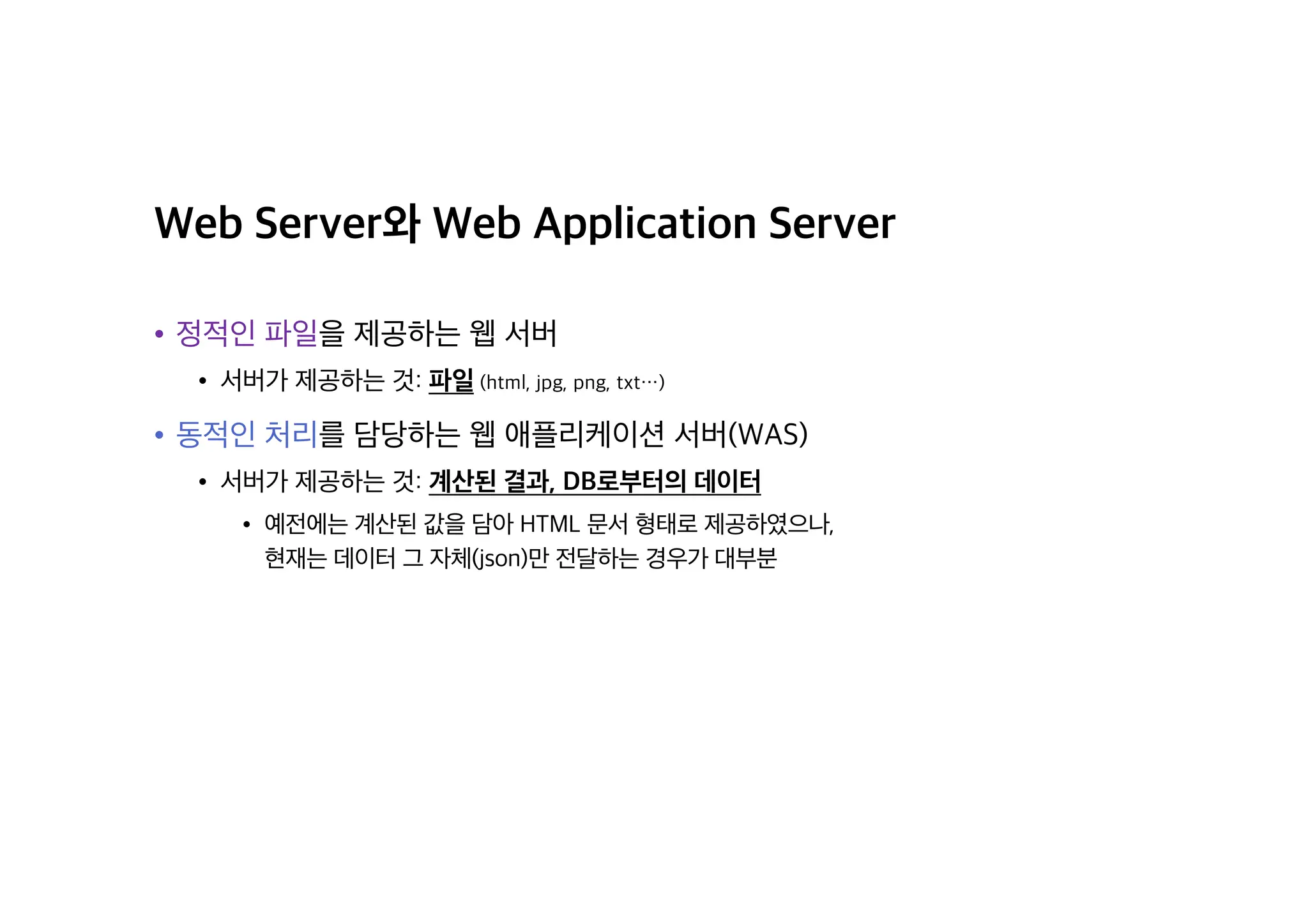 Web Server와 Web Application Server
• 정적인 파일을 제공하는 웹 서버
• 서버가 제공하는 것: 파일 (html, jpg, png, txt⋯)
• 동적인 처리를 담당하는 웹 애플리케이션 서버(WAS)
• 서버가 제공하는 것: 계산된 결과, DB로부터의 데이터
• 예전에는 계산된 값을 담아 HTML 문서 형태로 제공하였으나,
현재는 데이터 그 자체(json)만 전달하는 경우가 대부분
 