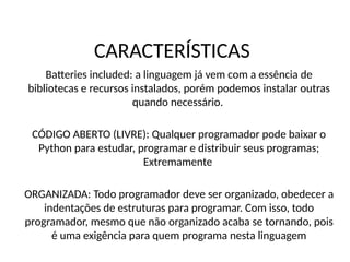 CARACTERÍSTICAS
Batteries included: a linguagem já vem com a essência de
bibliotecas e recursos instalados, porém podemos instalar outras
quando necessário.
CÓDIGO ABERTO (LIVRE): Qualquer programador pode baixar o
Python para estudar, programar e distribuir seus programas;
Extremamente
ORGANIZADA: Todo programador deve ser organizado, obedecer a
indentações de estruturas para programar. Com isso, todo
programador, mesmo que não organizado acaba se tornando, pois
é uma exigência para quem programa nesta linguagem
 