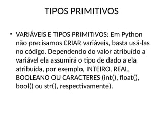 TIPOS PRIMITIVOS
• VARIÁVEIS E TIPOS PRIMITIVOS: Em Python
não precisamos CRIAR variáveis, basta usá-las
no código. Dependendo do valor atribuído a
variável ela assumirá o tipo de dado a ela
atribuída, por exemplo, INTEIRO, REAL,
BOOLEANO OU CARACTERES (int(), float(),
bool() ou str(), respectivamente).
 