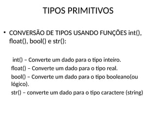 TIPOS PRIMITIVOS
• CONVERSÃO DE TIPOS USANDO FUNÇÕES int(),
float(), bool() e str():
int() – Converte um dado para o tipo inteiro.
float() – Converte um dado para o tipo real.
bool() – Converte um dado para o tipo booleano(ou
lógico).
str() – converte um dado para o tipo caractere (string)
 