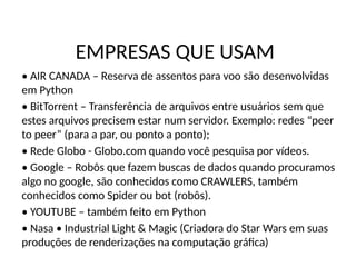 EMPRESAS QUE USAM
• AIR CANADA – Reserva de assentos para voo são desenvolvidas
em Python
• BitTorrent – Transferência de arquivos entre usuários sem que
estes arquivos precisem estar num servidor. Exemplo: redes “peer
to peer” (para a par, ou ponto a ponto);
• Rede Globo - Globo.com quando você pesquisa por vídeos.
• Google – Robôs que fazem buscas de dados quando procuramos
algo no google, são conhecidos como CRAWLERS, também
conhecidos como Spider ou bot (robôs).
• YOUTUBE – também feito em Python
• Nasa • Industrial Light & Magic (Criadora do Star Wars em suas
produções de renderizações na computação gráfica)
 