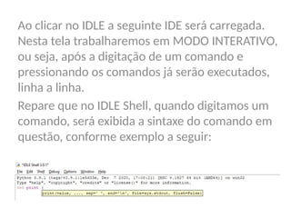 Ao clicar no IDLE a seguinte IDE será carregada.
Nesta tela trabalharemos em MODO INTERATIVO,
ou seja, após a digitação de um comando e
pressionando os comandos já serão executados,
linha a linha.
Repare que no IDLE Shell, quando digitamos um
comando, será exibida a sintaxe do comando em
questão, conforme exemplo a seguir:
 