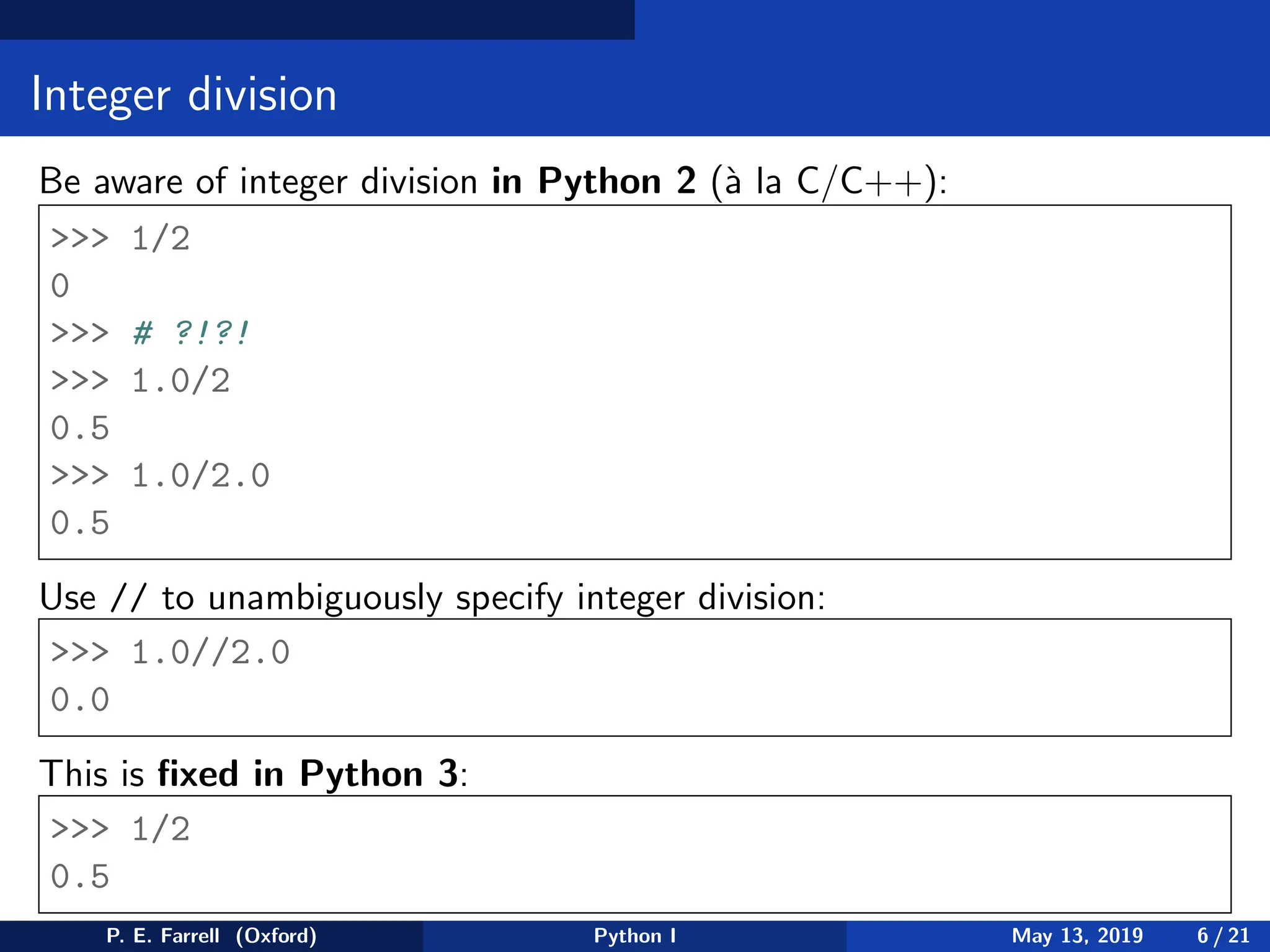 Integer division
Be aware of integer division in Python 2 (à la C/C++):
>>> 1/2
0
>>> # ?!?!
>>> 1.0/2
0.5
>>> 1.0/2.0
0.5
Use // to unambiguously specify integer division:
>>> 1.0//2.0
0.0
This is fixed in Python 3:
>>> 1/2
0.5
P. E. Farrell (Oxford) Python I May 13, 2019 6 / 21
 