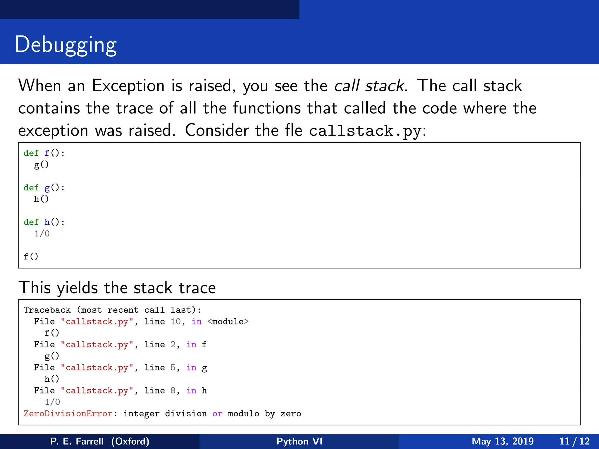 Debugging
When an Exception is raised, you see the call stack. The call stack
contains the trace of all the functions that called the code where the
exception was raised. Consider the fle callstack.py:
def f():
g()
def g():
h()
def h():
1/0
f()
This yields the stack trace
Traceback (most recent call last):
File callstack.py, line 10, in module
f()
File callstack.py, line 2, in f
g()
File callstack.py, line 5, in g
h()
File callstack.py, line 8, in h
1/0
ZeroDivisionError: integer division or modulo by zero
P. E. Farrell (Oxford) Python VI May 13, 2019 11 / 12
 
