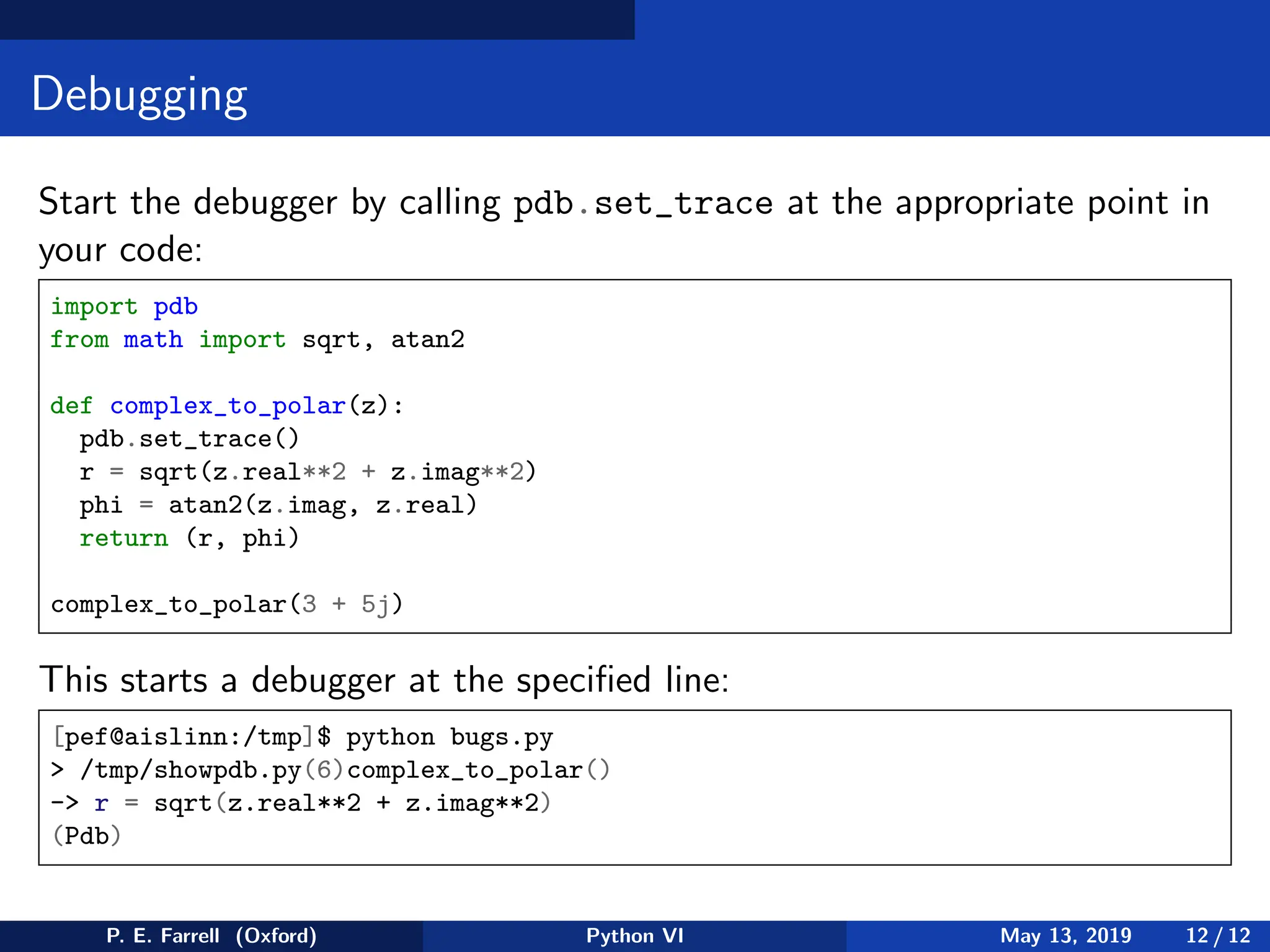 Debugging
Start the debugger by calling pdb.set_trace at the appropriate point in
your code:
import pdb
from math import sqrt, atan2
def complex_to_polar(z):
pdb.set_trace()
r = sqrt(z.real**2 + z.imag**2)
phi = atan2(z.imag, z.real)
return (r, phi)
complex_to_polar(3 + 5j)
This starts a debugger at the specified line:
[pef@aislinn:/tmp]$ python bugs.py
 /tmp/showpdb.py(6)complex_to_polar()
- r = sqrt(z.real**2 + z.imag**2)
(Pdb)
P. E. Farrell (Oxford) Python VI May 13, 2019 12 / 12
 