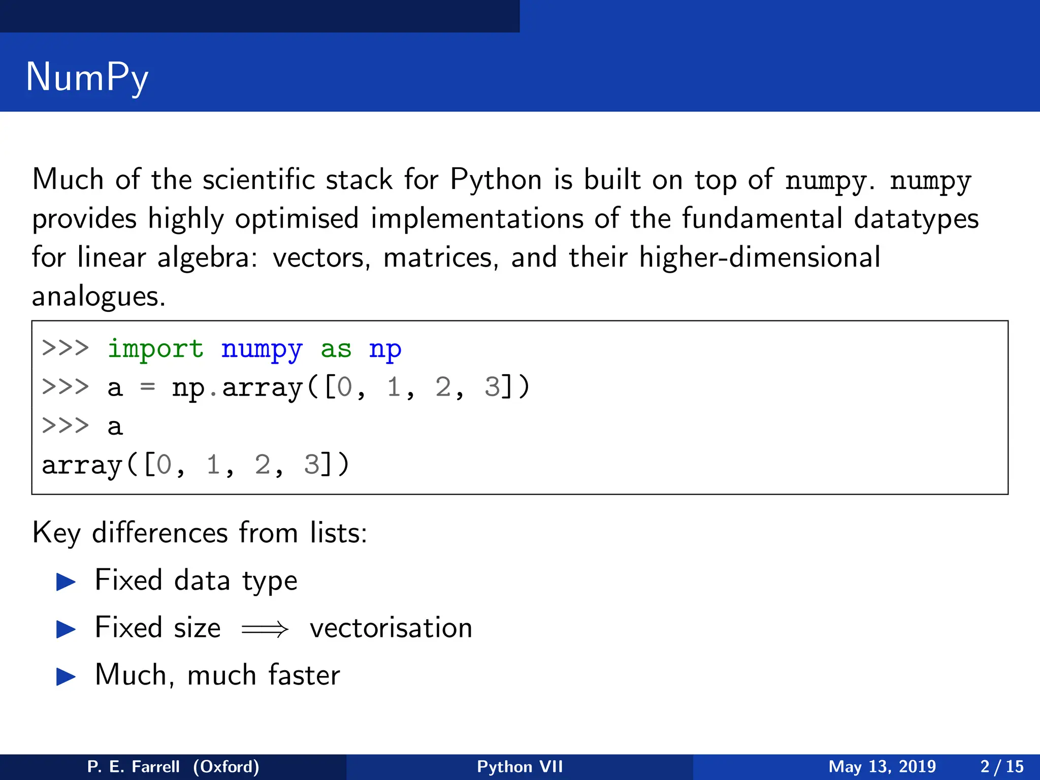 NumPy
Much of the scientific stack for Python is built on top of numpy. numpy
provides highly optimised implementations of the fundamental datatypes
for linear algebra: vectors, matrices, and their higher-dimensional
analogues.
 import numpy as np
 a = np.array([0, 1, 2, 3])
 a
array([0, 1, 2, 3])
Key differences from lists:
◮ Fixed data type
◮ Fixed size =⇒ vectorisation
◮ Much, much faster
P. E. Farrell (Oxford) Python VII May 13, 2019 2 / 15
 