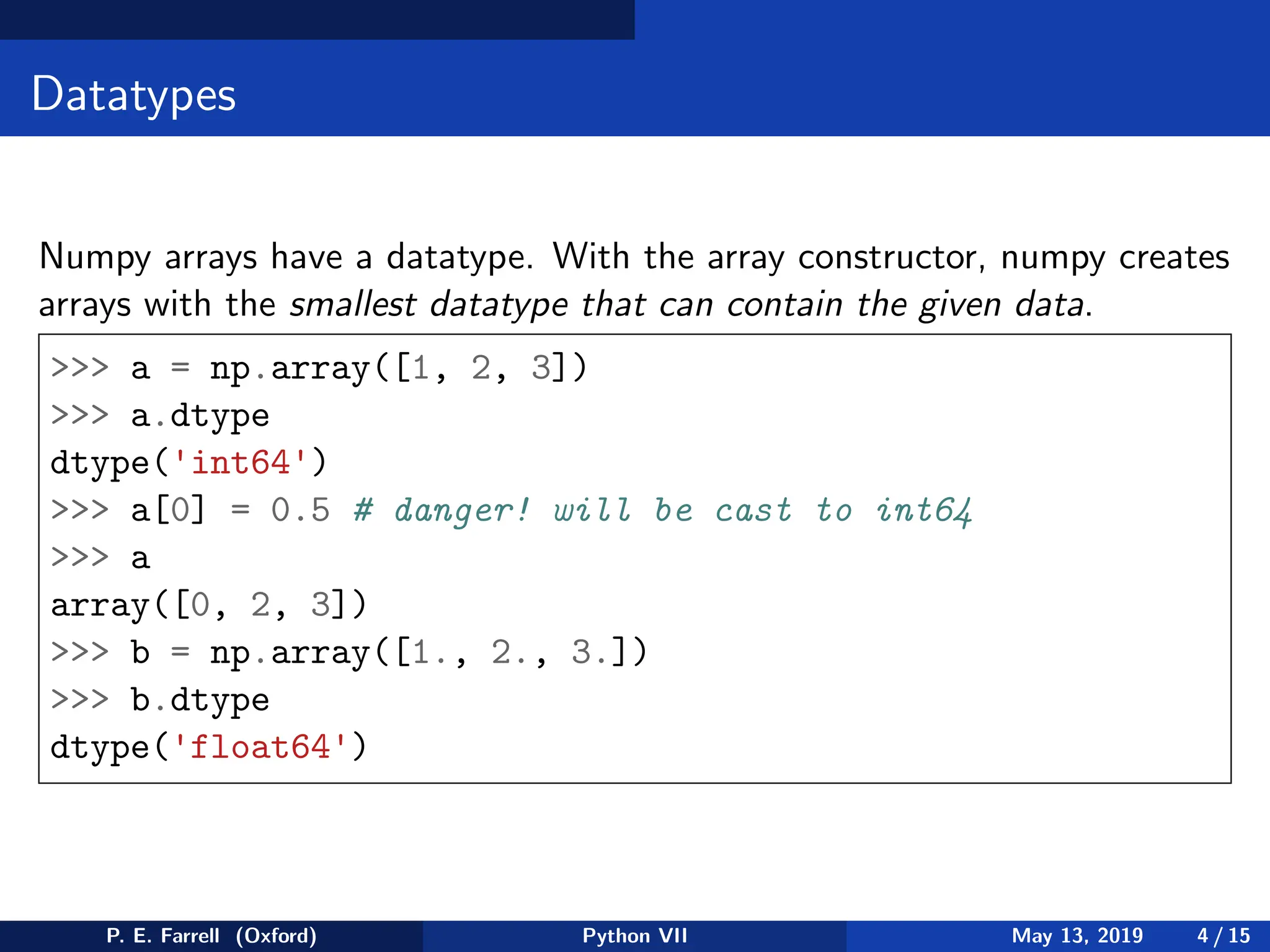 Datatypes
Numpy arrays have a datatype. With the array constructor, numpy creates
arrays with the smallest datatype that can contain the given data.
 a = np.array([1, 2, 3])
 a.dtype
dtype('int64')
 a[0] = 0.5 # danger! will be cast to int64
 a
array([0, 2, 3])
 b = np.array([1., 2., 3.])
 b.dtype
dtype('float64')
P. E. Farrell (Oxford) Python VII May 13, 2019 4 / 15
 