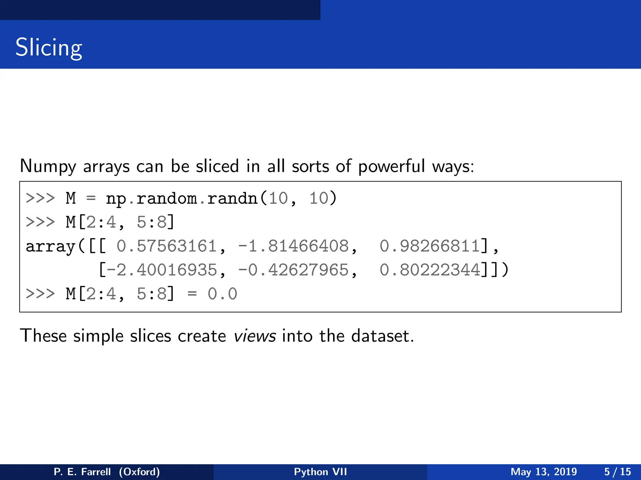 Slicing
Numpy arrays can be sliced in all sorts of powerful ways:
 M = np.random.randn(10, 10)
 M[2:4, 5:8]
array([[ 0.57563161, -1.81466408, 0.98266811],
[-2.40016935, -0.42627965, 0.80222344]])
 M[2:4, 5:8] = 0.0
These simple slices create views into the dataset.
P. E. Farrell (Oxford) Python VII May 13, 2019 5 / 15
 