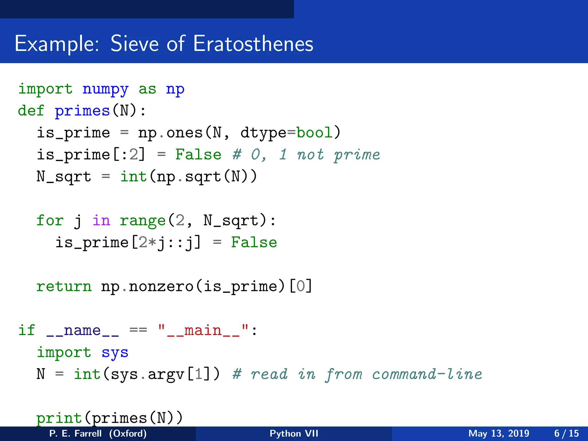 Example: Sieve of Eratosthenes
import numpy as np
def primes(N):
is_prime = np.ones(N, dtype=bool)
is_prime[:2] = False # 0, 1 not prime
N_sqrt = int(np.sqrt(N))
for j in range(2, N_sqrt):
is_prime[2*j::j] = False
return np.nonzero(is_prime)[0]
if __name__ == __main__:
import sys
N = int(sys.argv[1]) # read in from command-line
print(primes(N))
P. E. Farrell (Oxford) Python VII May 13, 2019 6 / 15
 