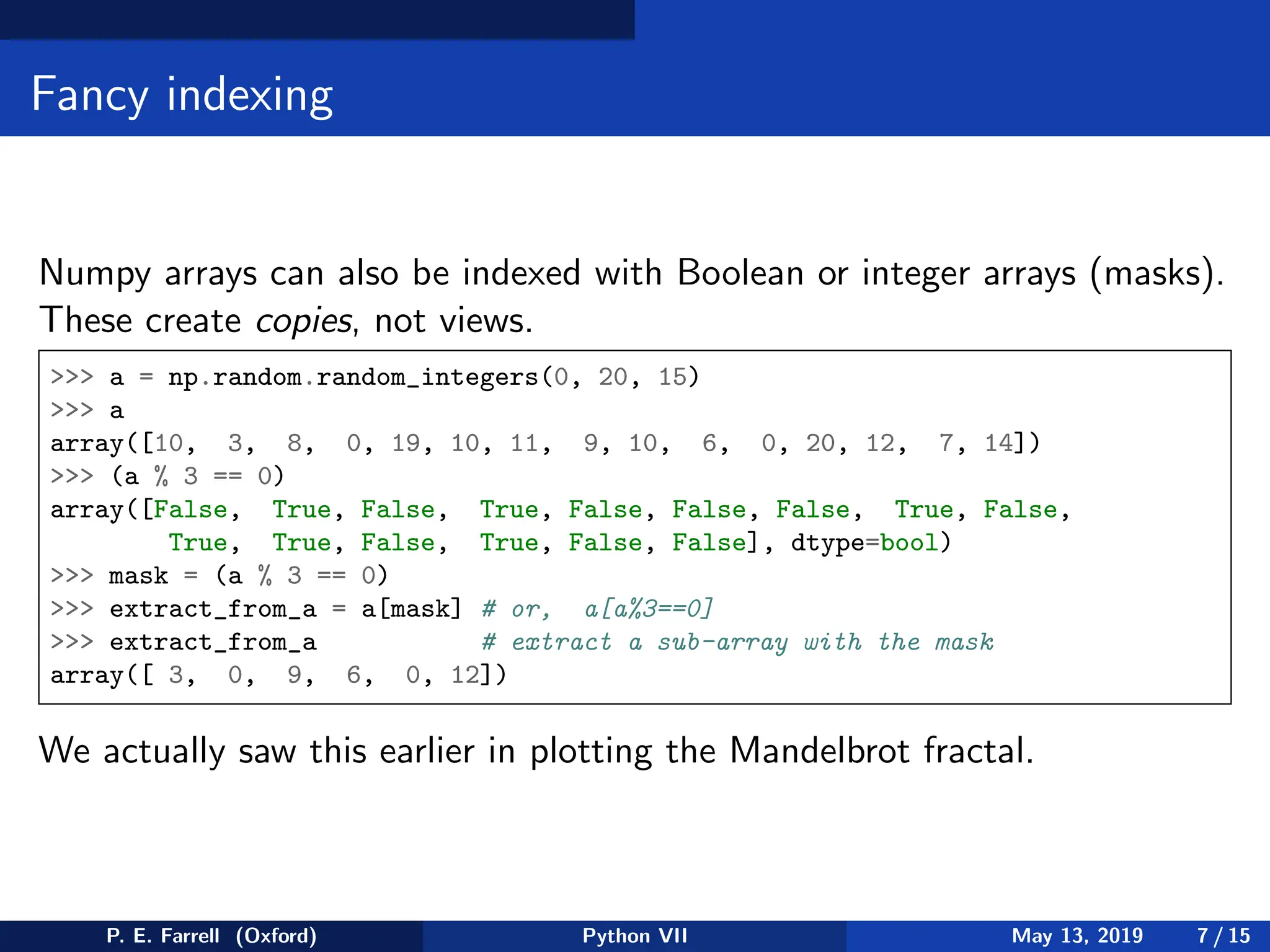 Fancy indexing
Numpy arrays can also be indexed with Boolean or integer arrays (masks).
These create copies, not views.
 a = np.random.random_integers(0, 20, 15)
 a
array([10, 3, 8, 0, 19, 10, 11, 9, 10, 6, 0, 20, 12, 7, 14])
 (a % 3 == 0)
array([False, True, False, True, False, False, False, True, False,
True, True, False, True, False, False], dtype=bool)
 mask = (a % 3 == 0)
 extract_from_a = a[mask] # or, a[a%3==0]
 extract_from_a # extract a sub-array with the mask
array([ 3, 0, 9, 6, 0, 12])
We actually saw this earlier in plotting the Mandelbrot fractal.
P. E. Farrell (Oxford) Python VII May 13, 2019 7 / 15
 