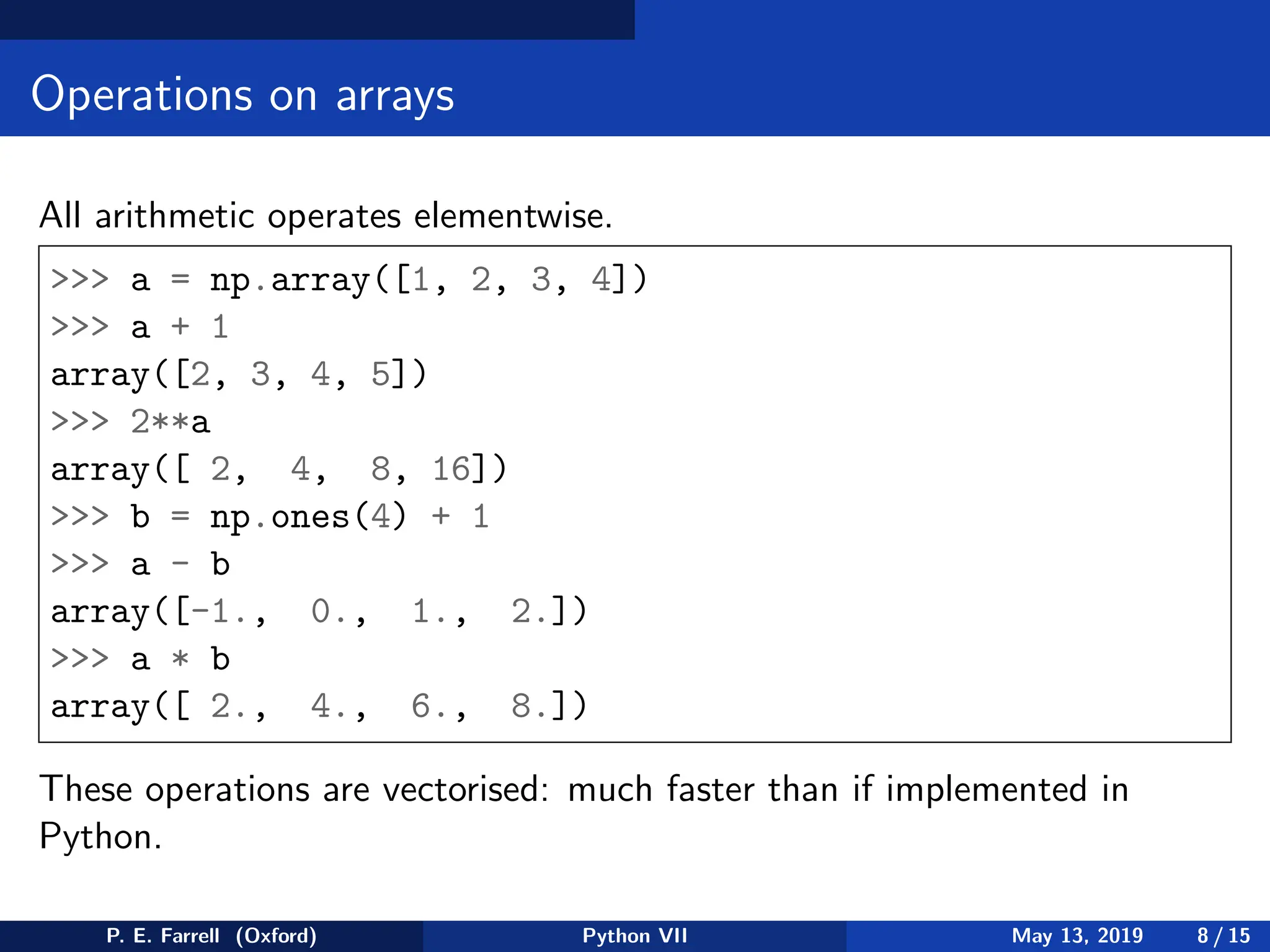 Operations on arrays
All arithmetic operates elementwise.
 a = np.array([1, 2, 3, 4])
 a + 1
array([2, 3, 4, 5])
 2**a
array([ 2, 4, 8, 16])
 b = np.ones(4) + 1
 a - b
array([-1., 0., 1., 2.])
 a * b
array([ 2., 4., 6., 8.])
These operations are vectorised: much faster than if implemented in
Python.
P. E. Farrell (Oxford) Python VII May 13, 2019 8 / 15
 
