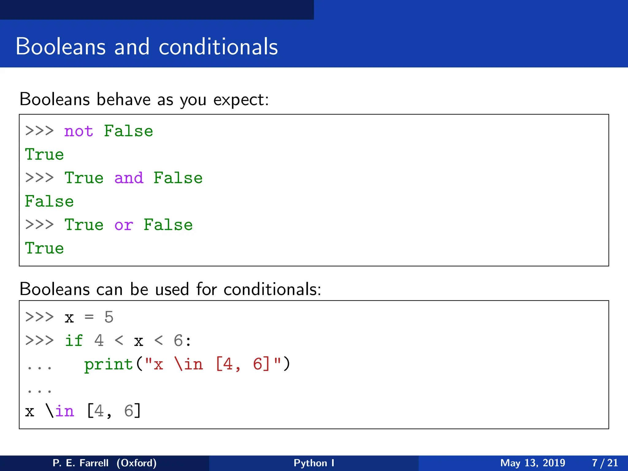 Booleans and conditionals
Booleans behave as you expect:
>>> not False
True
>>> True and False
False
>>> True or False
True
Booleans can be used for conditionals:
>>> x = 5
>>> if 4 < x < 6:
... print("x in [4, 6]")
...
x in [4, 6]
P. E. Farrell (Oxford) Python I May 13, 2019 7 / 21
 