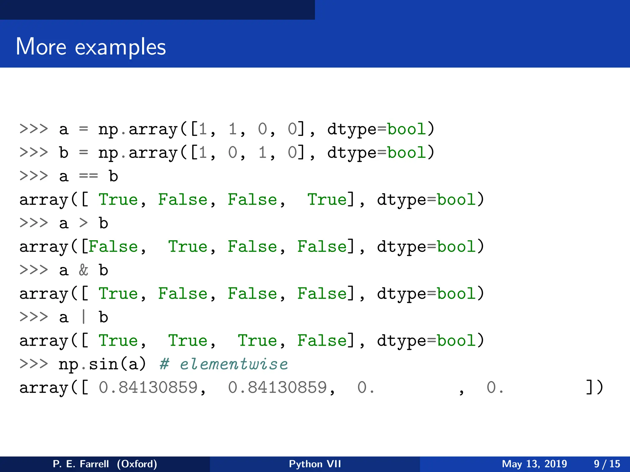 More examples
 a = np.array([1, 1, 0, 0], dtype=bool)
 b = np.array([1, 0, 1, 0], dtype=bool)
 a == b
array([ True, False, False, True], dtype=bool)
 a  b
array([False, True, False, False], dtype=bool)
 a  b
array([ True, False, False, False], dtype=bool)
 a | b
array([ True, True, True, False], dtype=bool)
 np.sin(a) # elementwise
array([ 0.84130859, 0.84130859, 0. , 0. ])
P. E. Farrell (Oxford) Python VII May 13, 2019 9 / 15
 