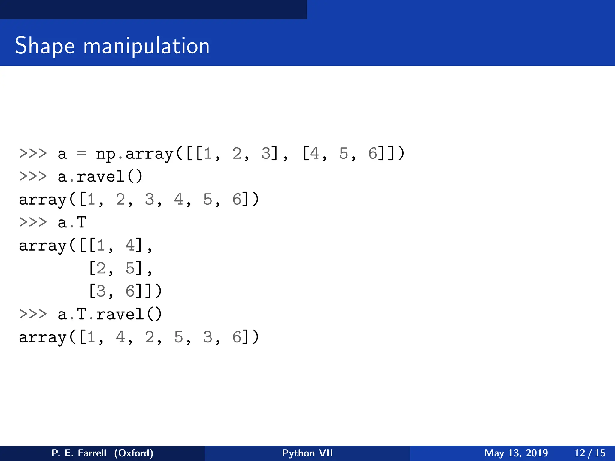 Shape manipulation
 a = np.array([[1, 2, 3], [4, 5, 6]])
 a.ravel()
array([1, 2, 3, 4, 5, 6])
 a.T
array([[1, 4],
[2, 5],
[3, 6]])
 a.T.ravel()
array([1, 4, 2, 5, 3, 6])
P. E. Farrell (Oxford) Python VII May 13, 2019 12 / 15
 