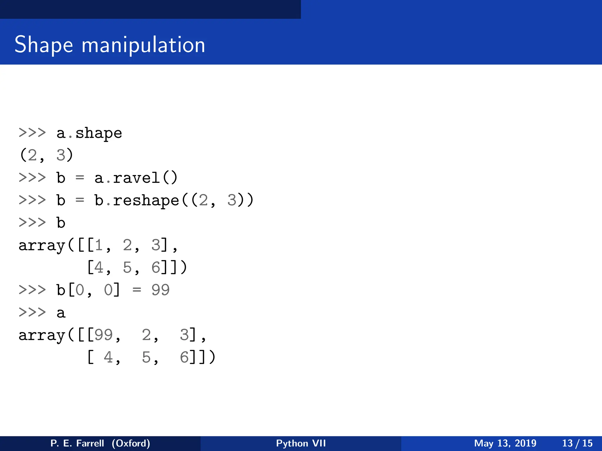 Shape manipulation
 a.shape
(2, 3)
 b = a.ravel()
 b = b.reshape((2, 3))
 b
array([[1, 2, 3],
[4, 5, 6]])
 b[0, 0] = 99
 a
array([[99, 2, 3],
[ 4, 5, 6]])
P. E. Farrell (Oxford) Python VII May 13, 2019 13 / 15
 