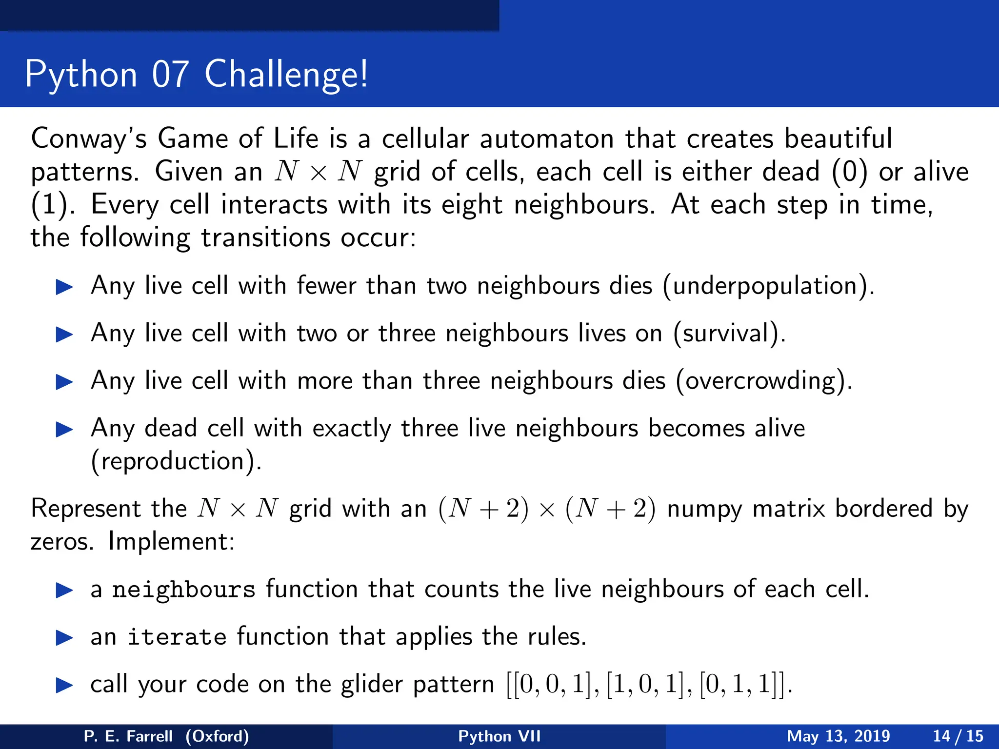 Python 07 Challenge!
Conway’s Game of Life is a cellular automaton that creates beautiful
patterns. Given an N × N grid of cells, each cell is either dead (0) or alive
(1). Every cell interacts with its eight neighbours. At each step in time,
the following transitions occur:
◮ Any live cell with fewer than two neighbours dies (underpopulation).
◮ Any live cell with two or three neighbours lives on (survival).
◮ Any live cell with more than three neighbours dies (overcrowding).
◮ Any dead cell with exactly three live neighbours becomes alive
(reproduction).
Represent the N × N grid with an (N + 2) × (N + 2) numpy matrix bordered by
zeros. Implement:
◮ a neighbours function that counts the live neighbours of each cell.
◮ an iterate function that applies the rules.
◮ call your code on the glider pattern [[0, 0, 1], [1, 0, 1], [0, 1, 1]].
P. E. Farrell (Oxford) Python VII May 13, 2019 14 / 15
 