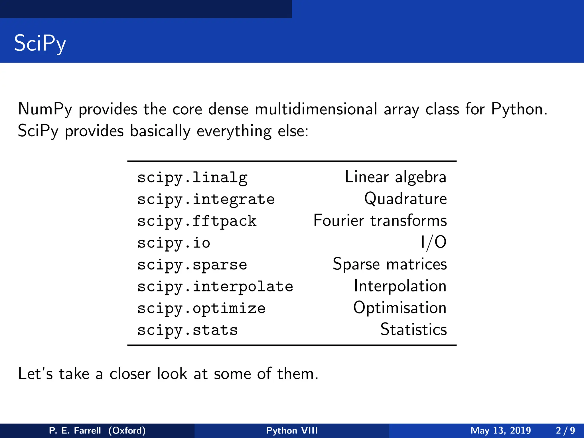 SciPy
NumPy provides the core dense multidimensional array class for Python.
SciPy provides basically everything else:
scipy.linalg Linear algebra
scipy.integrate Quadrature
scipy.fftpack Fourier transforms
scipy.io I/O
scipy.sparse Sparse matrices
scipy.interpolate Interpolation
scipy.optimize Optimisation
scipy.stats Statistics
Let’s take a closer look at some of them.
P. E. Farrell (Oxford) Python VIII May 13, 2019 2 / 9
 