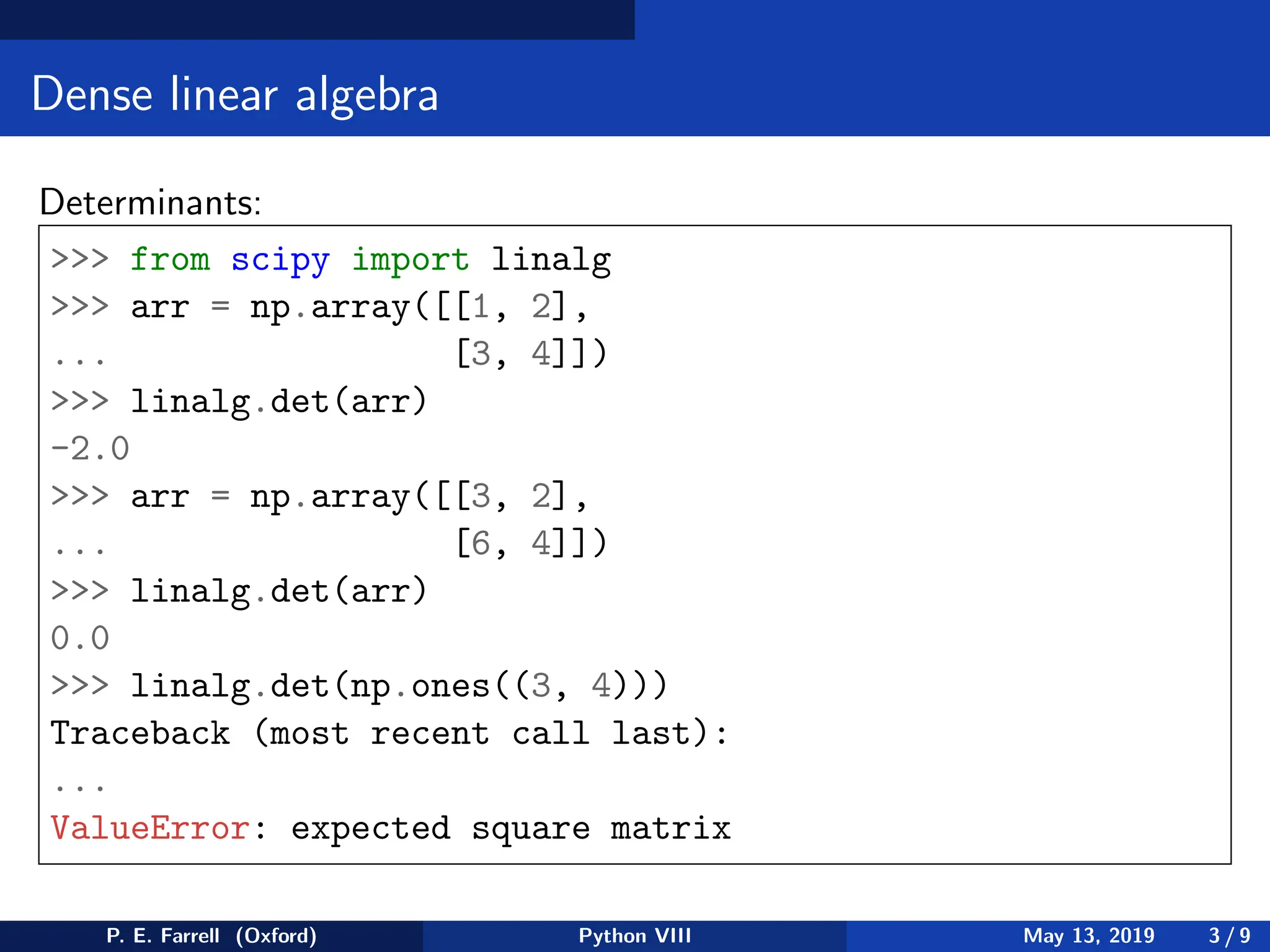 Dense linear algebra
Determinants:
 from scipy import linalg
 arr = np.array([[1, 2],
... [3, 4]])
 linalg.det(arr)
-2.0
 arr = np.array([[3, 2],
... [6, 4]])
 linalg.det(arr)
0.0
 linalg.det(np.ones((3, 4)))
Traceback (most recent call last):
...
ValueError: expected square matrix
P. E. Farrell (Oxford) Python VIII May 13, 2019 3 / 9
 