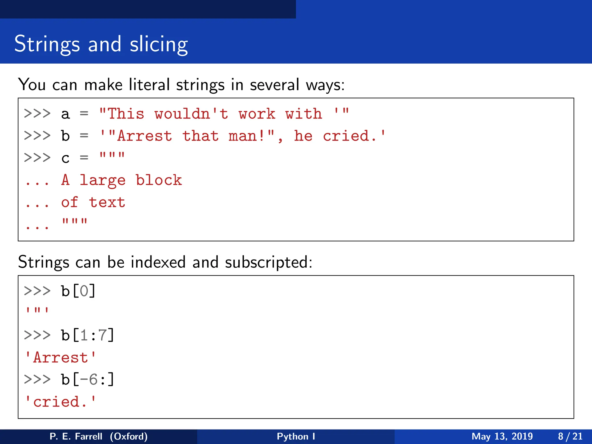 Strings and slicing
You can make literal strings in several ways:
>>> a = "This wouldn't work with '"
>>> b = '"Arrest that man!", he cried.'
>>> c = """
... A large block
... of text
... """
Strings can be indexed and subscripted:
>>> b[0]
'"'
>>> b[1:7]
'Arrest'
>>> b[-6:]
'cried.'
P. E. Farrell (Oxford) Python I May 13, 2019 8 / 21
 