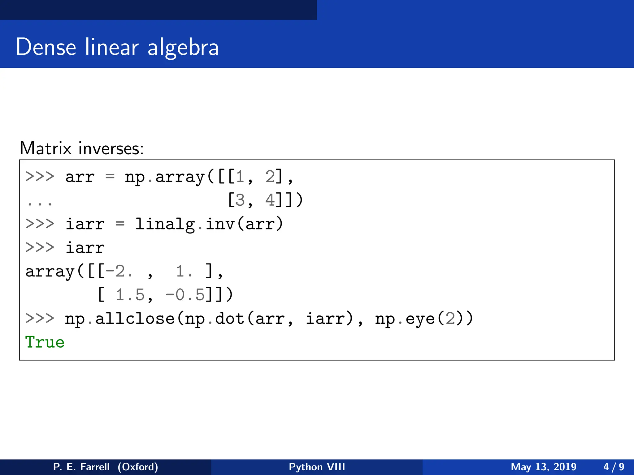 Dense linear algebra
Matrix inverses:
 arr = np.array([[1, 2],
... [3, 4]])
 iarr = linalg.inv(arr)
 iarr
array([[-2. , 1. ],
[ 1.5, -0.5]])
 np.allclose(np.dot(arr, iarr), np.eye(2))
True
P. E. Farrell (Oxford) Python VIII May 13, 2019 4 / 9
 