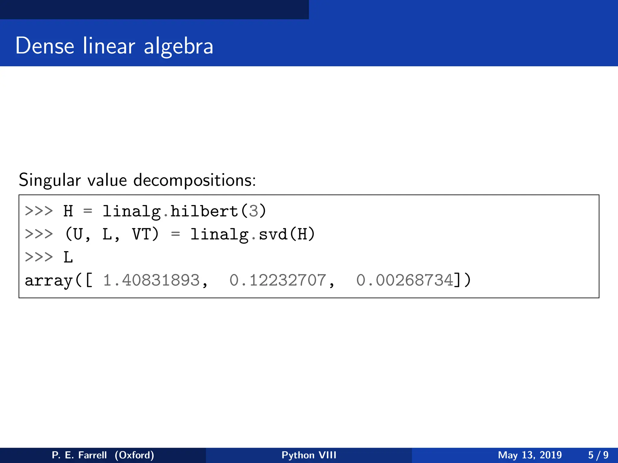 Dense linear algebra
Singular value decompositions:
 H = linalg.hilbert(3)
 (U, L, VT) = linalg.svd(H)
 L
array([ 1.40831893, 0.12232707, 0.00268734])
P. E. Farrell (Oxford) Python VIII May 13, 2019 5 / 9
 
