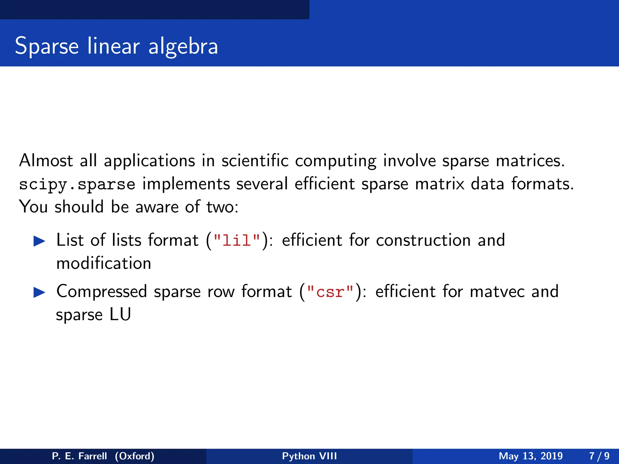 Sparse linear algebra
Almost all applications in scientific computing involve sparse matrices.
scipy.sparse implements several efficient sparse matrix data formats.
You should be aware of two:
◮ List of lists format (lil): efficient for construction and
modification
◮ Compressed sparse row format (csr): efficient for matvec and
sparse LU
P. E. Farrell (Oxford) Python VIII May 13, 2019 7 / 9
 