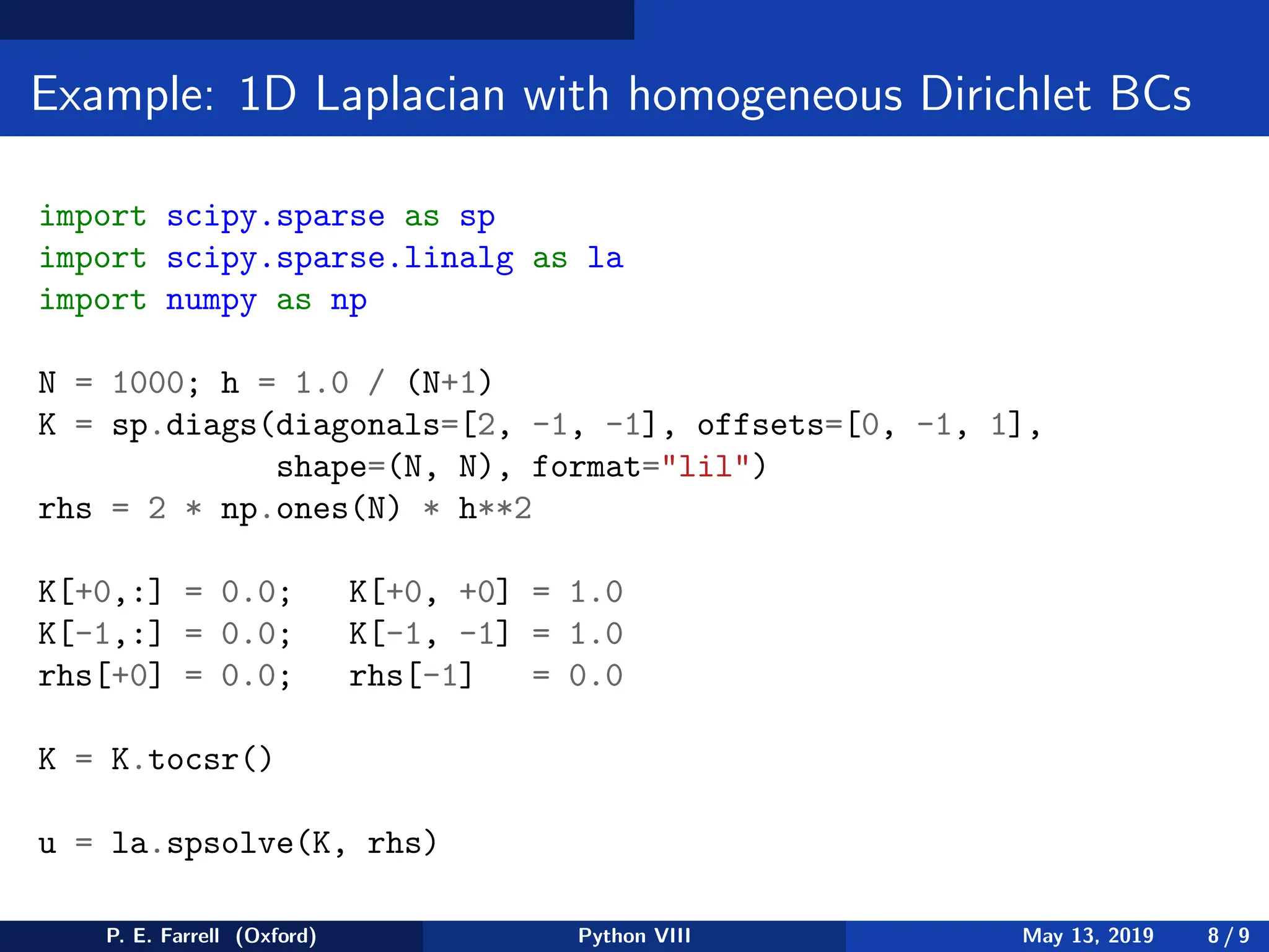 Example: 1D Laplacian with homogeneous Dirichlet BCs
import scipy.sparse as sp
import scipy.sparse.linalg as la
import numpy as np
N = 1000; h = 1.0 / (N+1)
K = sp.diags(diagonals=[2, -1, -1], offsets=[0, -1, 1],
shape=(N, N), format=lil)
rhs = 2 * np.ones(N) * h**2
K[+0,:] = 0.0; K[+0, +0] = 1.0
K[-1,:] = 0.0; K[-1, -1] = 1.0
rhs[+0] = 0.0; rhs[-1] = 0.0
K = K.tocsr()
u = la.spsolve(K, rhs)
P. E. Farrell (Oxford) Python VIII May 13, 2019 8 / 9
 
