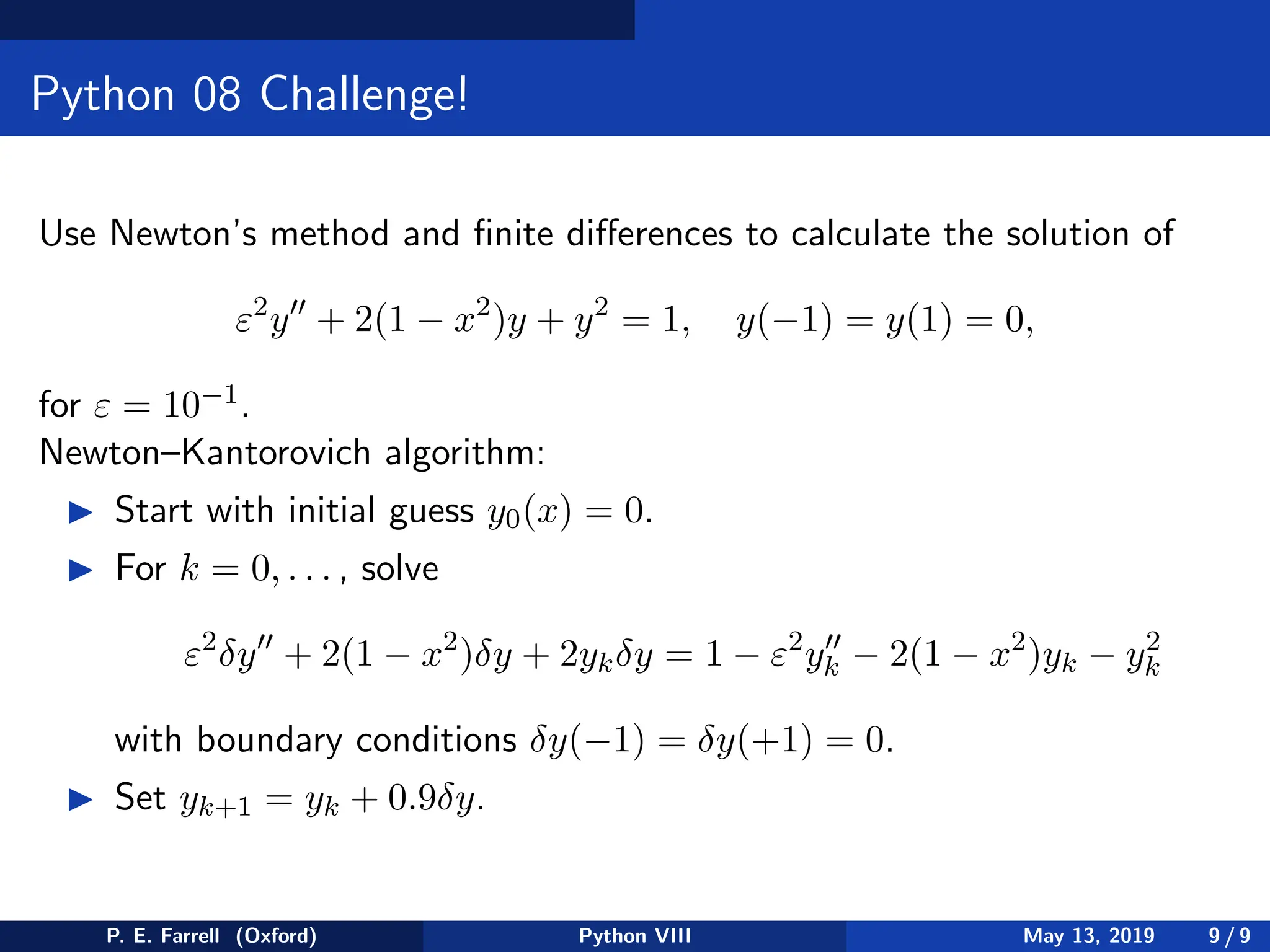 Python 08 Challenge!
Use Newton’s method and finite differences to calculate the solution of
ε2
y′′
+ 2(1 − x2
)y + y2
= 1, y(−1) = y(1) = 0,
for ε = 10−1.
Newton–Kantorovich algorithm:
◮ Start with initial guess y0(x) = 0.
◮ For k = 0, . . . , solve
ε2
δy′′
+ 2(1 − x2
)δy + 2ykδy = 1 − ε2
y′′
k − 2(1 − x2
)yk − y2
k
with boundary conditions δy(−1) = δy(+1) = 0.
◮ Set yk+1 = yk + 0.9δy.
P. E. Farrell (Oxford) Python VIII May 13, 2019 9 / 9
 