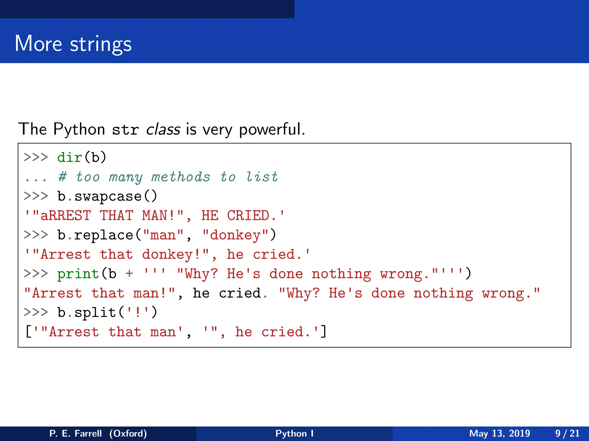 More strings
The Python str class is very powerful.
>>> dir(b)
... # too many methods to list
>>> b.swapcase()
'"aRREST THAT MAN!", HE CRIED.'
>>> b.replace("man", "donkey")
'"Arrest that donkey!", he cried.'
>>> print(b + ''' "Why? He's done nothing wrong."''')
"Arrest that man!", he cried. "Why? He's done nothing wrong."
>>> b.split('!')
['"Arrest that man', '", he cried.']
P. E. Farrell (Oxford) Python I May 13, 2019 9 / 21
 