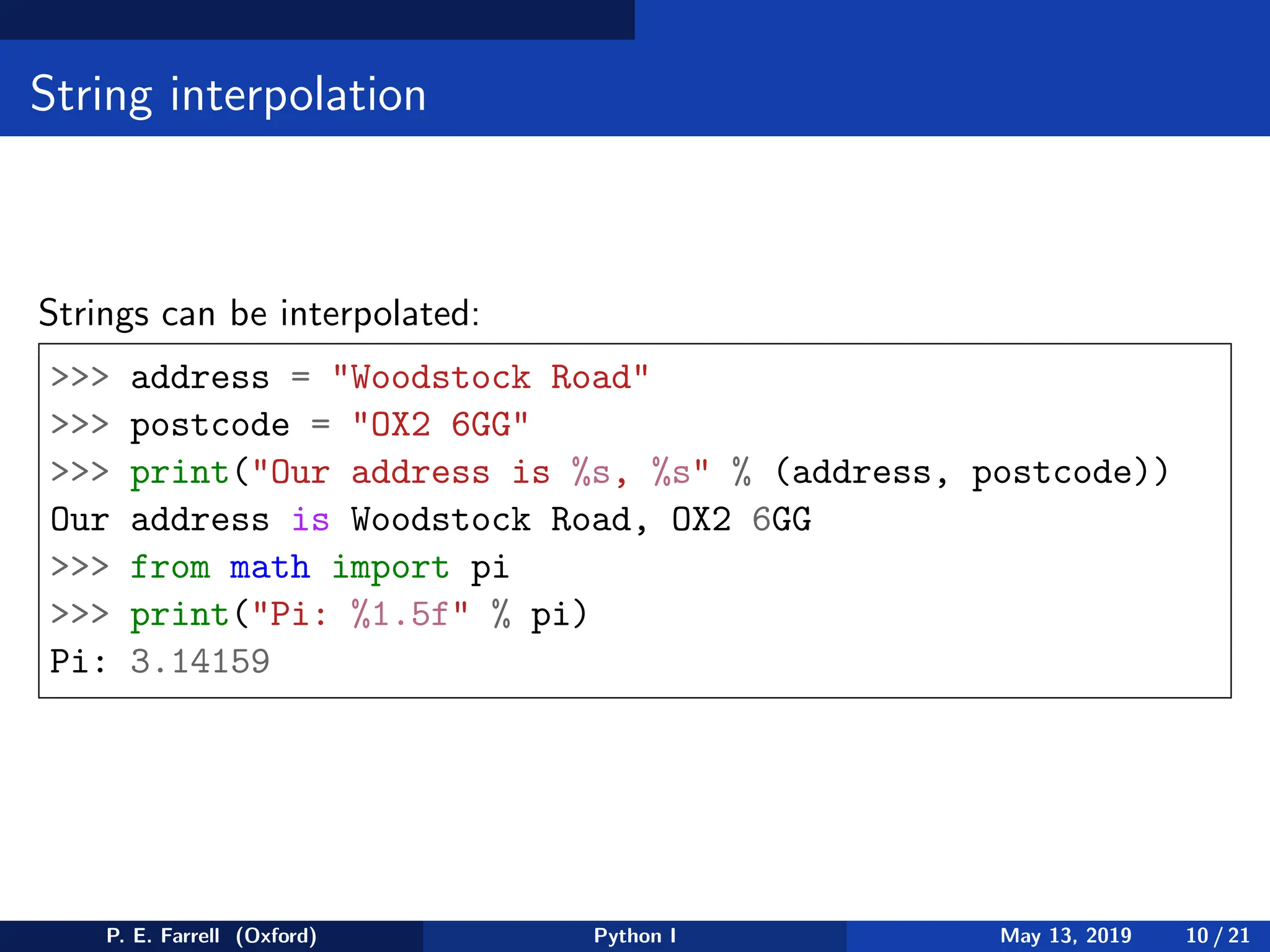 String interpolation
Strings can be interpolated:
>>> address = "Woodstock Road"
>>> postcode = "OX2 6GG"
>>> print("Our address is %s, %s" % (address, postcode))
Our address is Woodstock Road, OX2 6GG
>>> from math import pi
>>> print("Pi: %1.5f" % pi)
Pi: 3.14159
P. E. Farrell (Oxford) Python I May 13, 2019 10 / 21
 