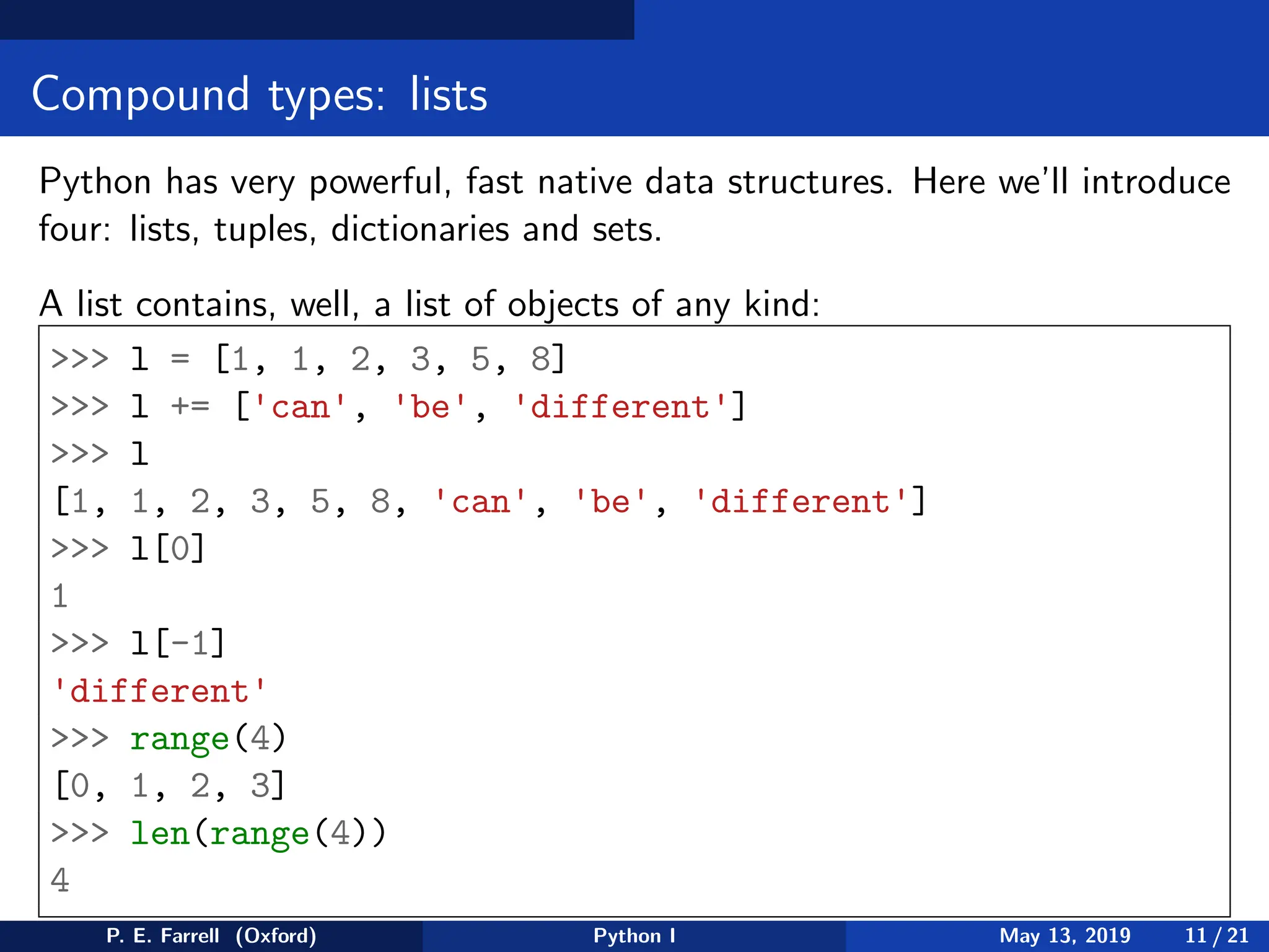 Compound types: lists
Python has very powerful, fast native data structures. Here we’ll introduce
four: lists, tuples, dictionaries and sets.
A list contains, well, a list of objects of any kind:
>>> l = [1, 1, 2, 3, 5, 8]
>>> l += ['can', 'be', 'different']
>>> l
[1, 1, 2, 3, 5, 8, 'can', 'be', 'different']
>>> l[0]
1
>>> l[-1]
'different'
>>> range(4)
[0, 1, 2, 3]
>>> len(range(4))
4
P. E. Farrell (Oxford) Python I May 13, 2019 11 / 21
 