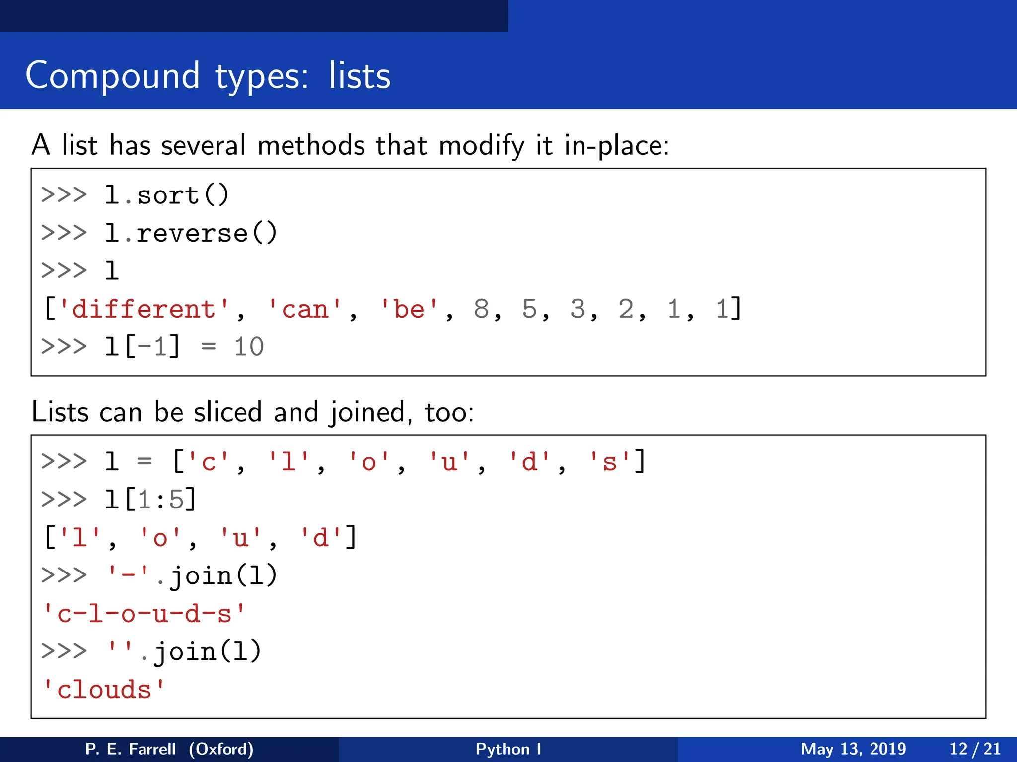 Compound types: lists
A list has several methods that modify it in-place:
>>> l.sort()
>>> l.reverse()
>>> l
['different', 'can', 'be', 8, 5, 3, 2, 1, 1]
>>> l[-1] = 10
Lists can be sliced and joined, too:
>>> l = ['c', 'l', 'o', 'u', 'd', 's']
>>> l[1:5]
['l', 'o', 'u', 'd']
>>> '-'.join(l)
'c-l-o-u-d-s'
>>> ''.join(l)
'clouds'
P. E. Farrell (Oxford) Python I May 13, 2019 12 / 21
 