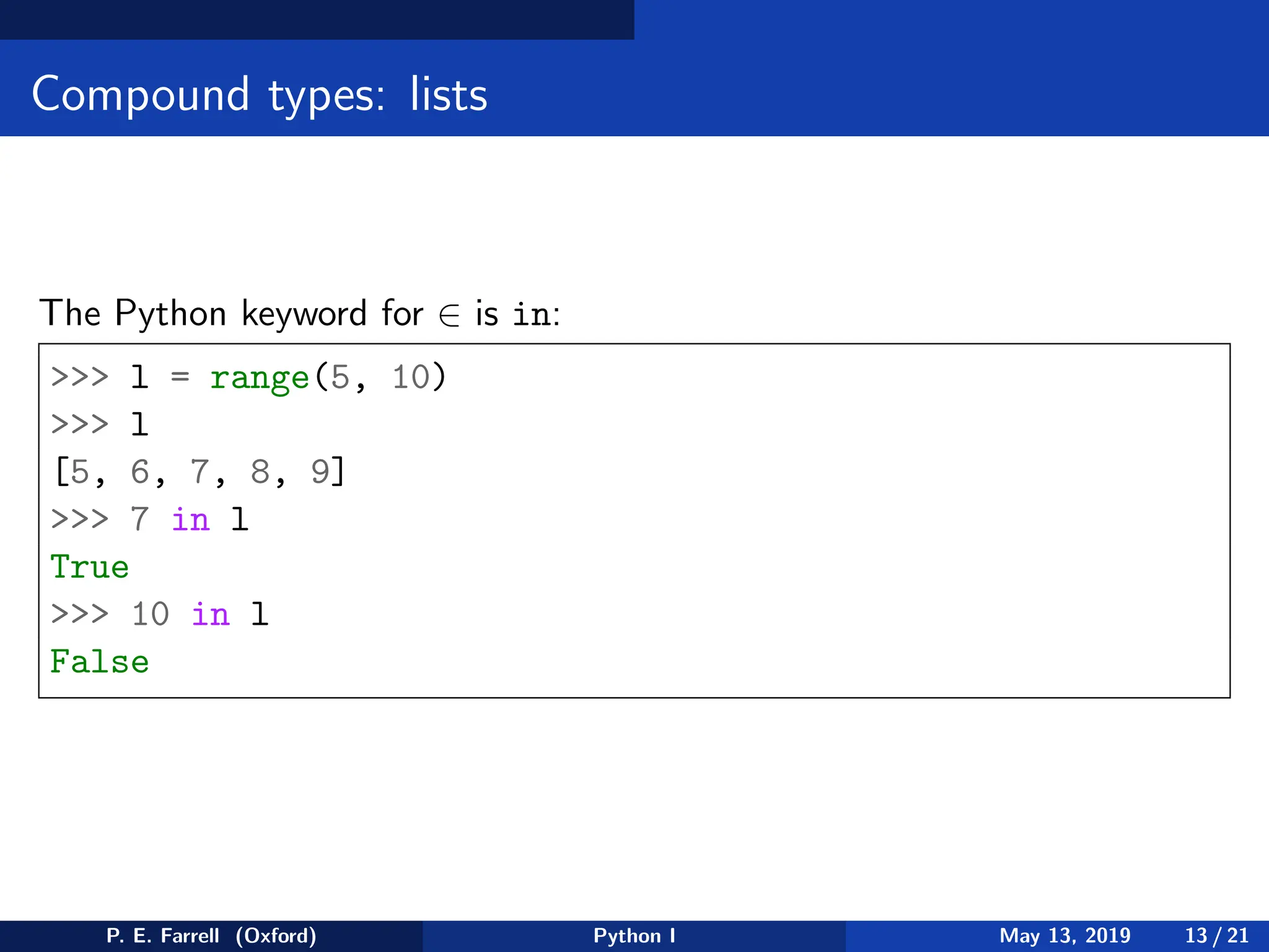 Compound types: lists
The Python keyword for ∈ is in:
>>> l = range(5, 10)
>>> l
[5, 6, 7, 8, 9]
>>> 7 in l
True
>>> 10 in l
False
P. E. Farrell (Oxford) Python I May 13, 2019 13 / 21
 