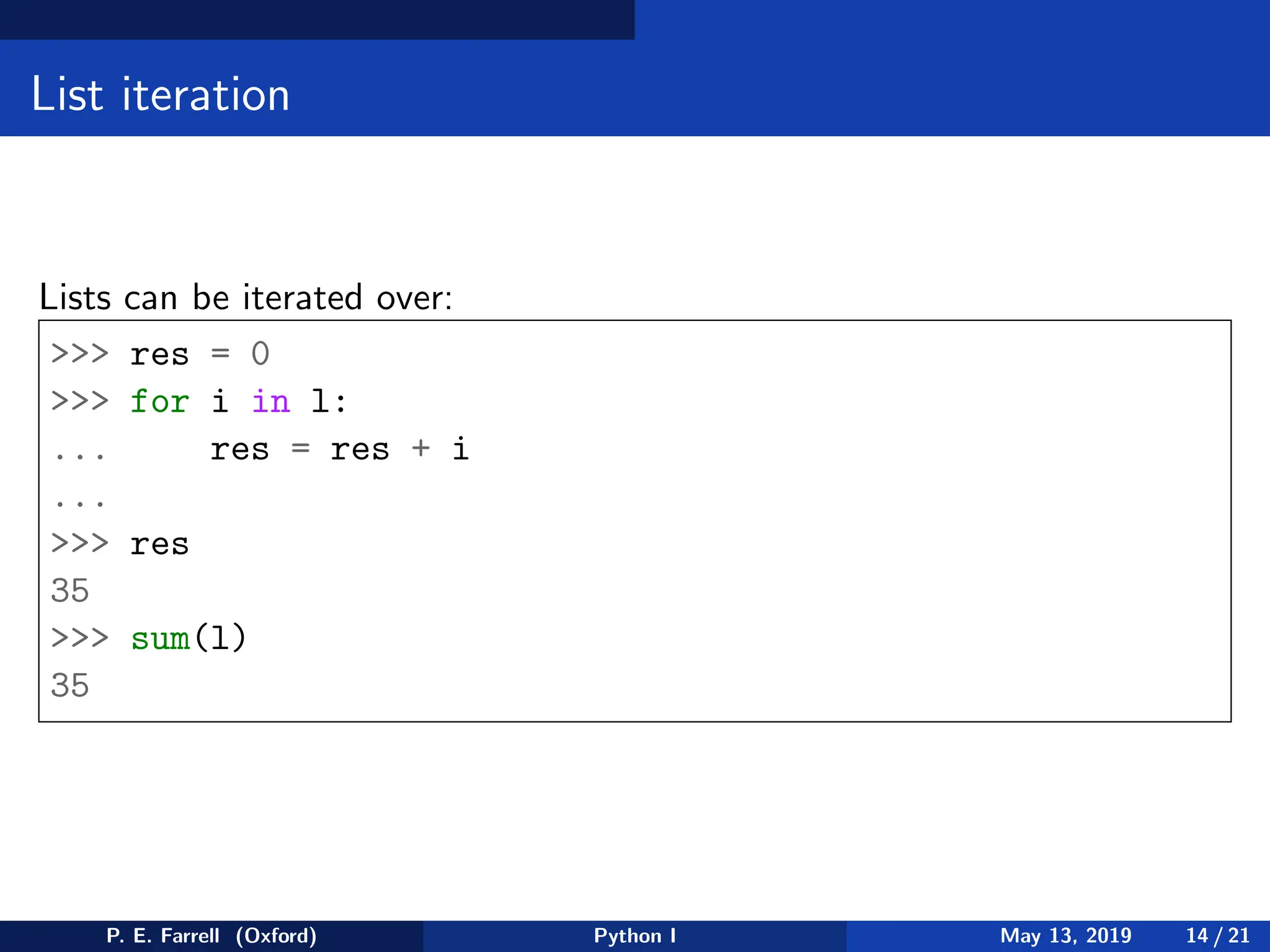List iteration
Lists can be iterated over:
>>> res = 0
>>> for i in l:
... res = res + i
...
>>> res
35
>>> sum(l)
35
P. E. Farrell (Oxford) Python I May 13, 2019 14 / 21
 