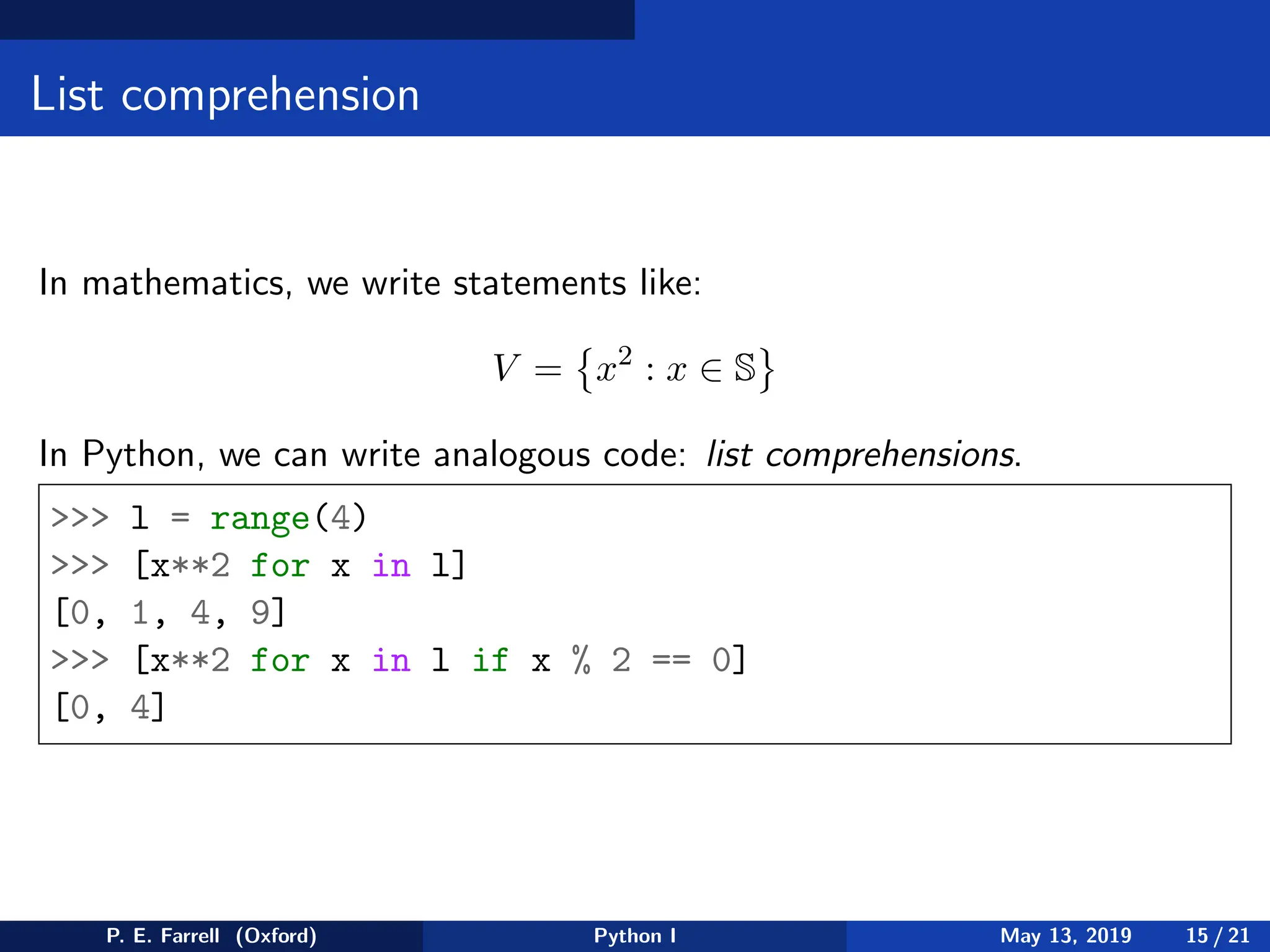 List comprehension
In mathematics, we write statements like:
V =

x2
: x ∈ S
In Python, we can write analogous code: list comprehensions.
 l = range(4)
 [x**2 for x in l]
[0, 1, 4, 9]
 [x**2 for x in l if x % 2 == 0]
[0, 4]
P. E. Farrell (Oxford) Python I May 13, 2019 15 / 21
 