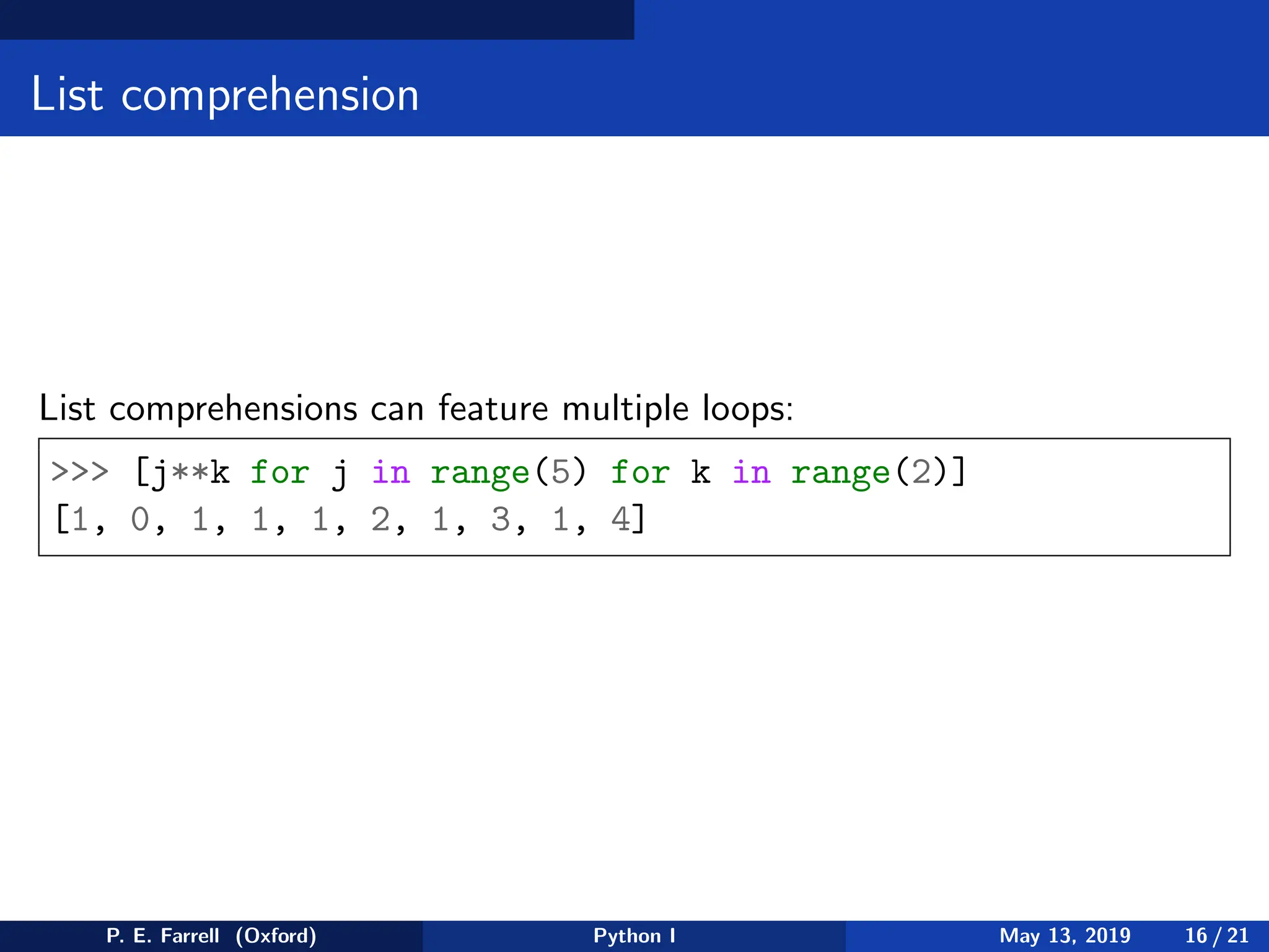 List comprehension
List comprehensions can feature multiple loops:
 [j**k for j in range(5) for k in range(2)]
[1, 0, 1, 1, 1, 2, 1, 3, 1, 4]
P. E. Farrell (Oxford) Python I May 13, 2019 16 / 21
 