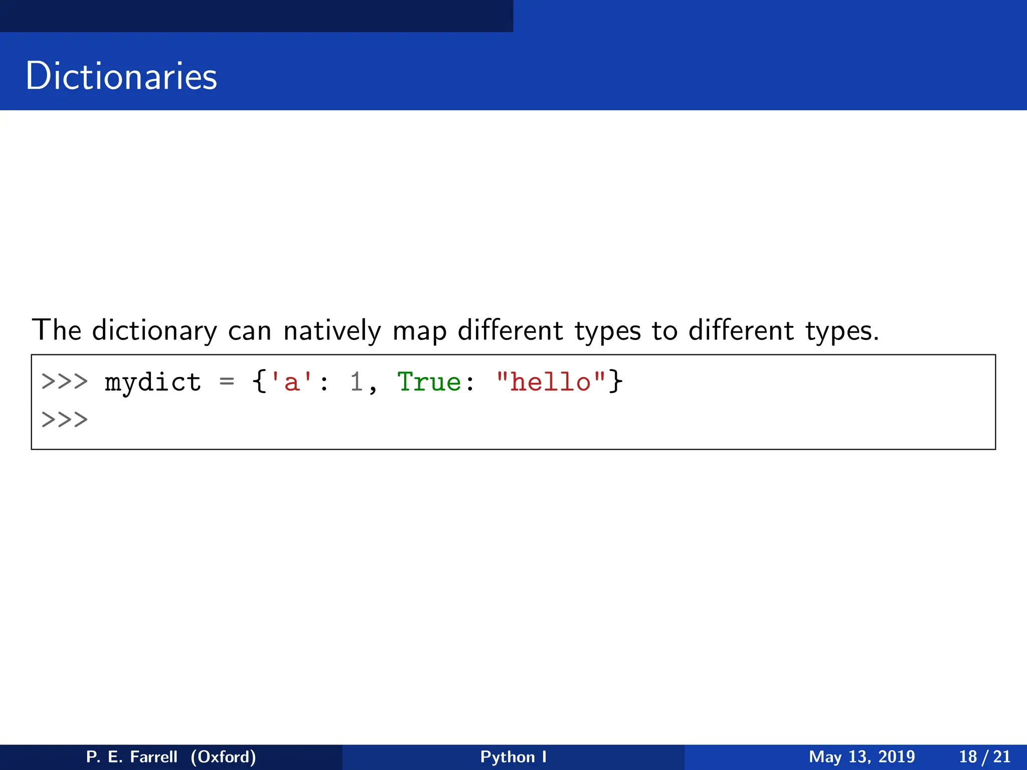 Dictionaries
The dictionary can natively map different types to different types.
 mydict = {'a': 1, True: hello}

P. E. Farrell (Oxford) Python I May 13, 2019 18 / 21
 