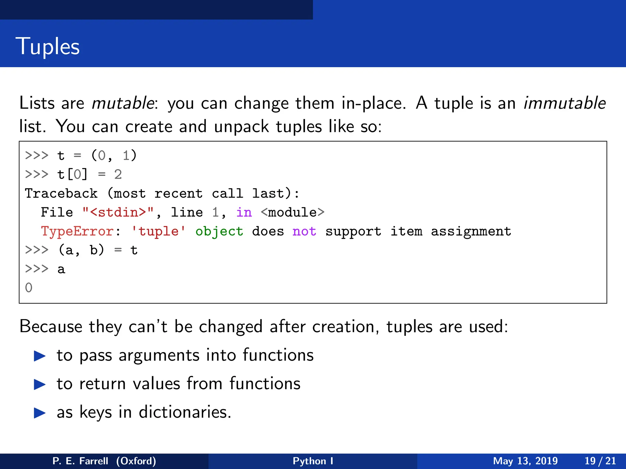 Tuples
Lists are mutable: you can change them in-place. A tuple is an immutable
list. You can create and unpack tuples like so:
 t = (0, 1)
 t[0] = 2
Traceback (most recent call last):
File stdin, line 1, in module
TypeError: 'tuple' object does not support item assignment
 (a, b) = t
 a
0
Because they can’t be changed after creation, tuples are used:
◮ to pass arguments into functions
◮ to return values from functions
◮ as keys in dictionaries.
P. E. Farrell (Oxford) Python I May 13, 2019 19 / 21
 
