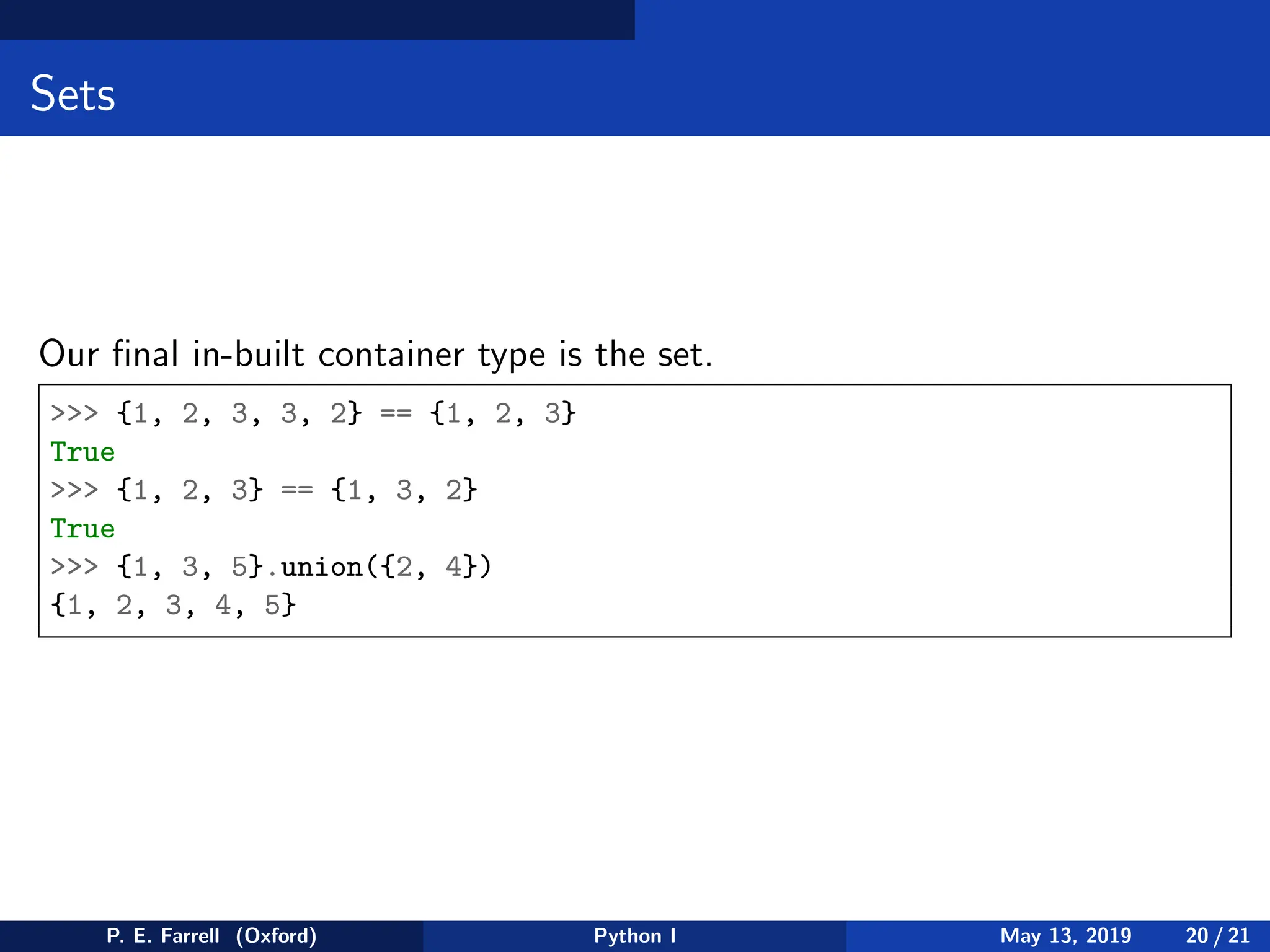 Sets
Our final in-built container type is the set.
 {1, 2, 3, 3, 2} == {1, 2, 3}
True
 {1, 2, 3} == {1, 3, 2}
True
 {1, 3, 5}.union({2, 4})
{1, 2, 3, 4, 5}
P. E. Farrell (Oxford) Python I May 13, 2019 20 / 21
 