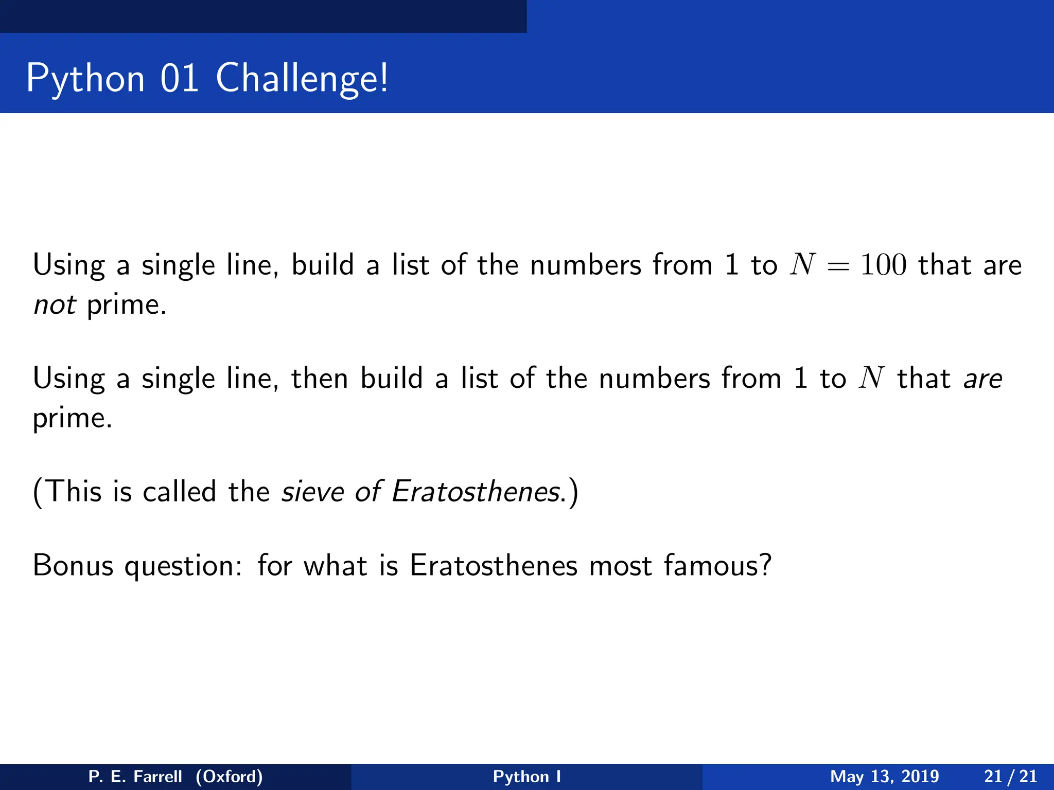 Python 01 Challenge!
Using a single line, build a list of the numbers from 1 to N = 100 that are
not prime.
Using a single line, then build a list of the numbers from 1 to N that are
prime.
(This is called the sieve of Eratosthenes.)
Bonus question: for what is Eratosthenes most famous?
P. E. Farrell (Oxford) Python I May 13, 2019 21 / 21
 